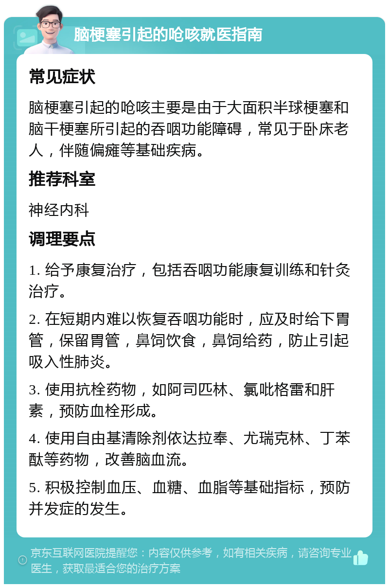 脑梗塞引起的呛咳就医指南 常见症状 脑梗塞引起的呛咳主要是由于大面积半球梗塞和脑干梗塞所引起的吞咽功能障碍，常见于卧床老人，伴随偏瘫等基础疾病。 推荐科室 神经内科 调理要点 1. 给予康复治疗，包括吞咽功能康复训练和针灸治疗。 2. 在短期内难以恢复吞咽功能时，应及时给下胃管，保留胃管，鼻饲饮食，鼻饲给药，防止引起吸入性肺炎。 3. 使用抗栓药物，如阿司匹林、氯吡格雷和肝素，预防血栓形成。 4. 使用自由基清除剂依达拉奉、尤瑞克林、丁苯酞等药物，改善脑血流。 5. 积极控制血压、血糖、血脂等基础指标，预防并发症的发生。