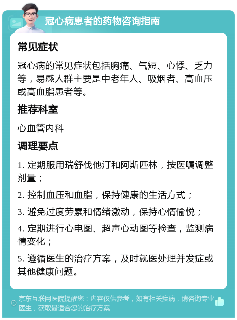 冠心病患者的药物咨询指南 常见症状 冠心病的常见症状包括胸痛、气短、心悸、乏力等，易感人群主要是中老年人、吸烟者、高血压或高血脂患者等。 推荐科室 心血管内科 调理要点 1. 定期服用瑞舒伐他汀和阿斯匹林，按医嘱调整剂量； 2. 控制血压和血脂，保持健康的生活方式； 3. 避免过度劳累和情绪激动，保持心情愉悦； 4. 定期进行心电图、超声心动图等检查，监测病情变化； 5. 遵循医生的治疗方案，及时就医处理并发症或其他健康问题。