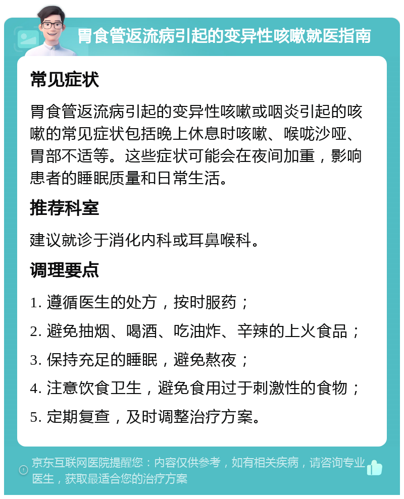 胃食管返流病引起的变异性咳嗽就医指南 常见症状 胃食管返流病引起的变异性咳嗽或咽炎引起的咳嗽的常见症状包括晚上休息时咳嗽、喉咙沙哑、胃部不适等。这些症状可能会在夜间加重，影响患者的睡眠质量和日常生活。 推荐科室 建议就诊于消化内科或耳鼻喉科。 调理要点 1. 遵循医生的处方，按时服药； 2. 避免抽烟、喝酒、吃油炸、辛辣的上火食品； 3. 保持充足的睡眠，避免熬夜； 4. 注意饮食卫生，避免食用过于刺激性的食物； 5. 定期复查，及时调整治疗方案。