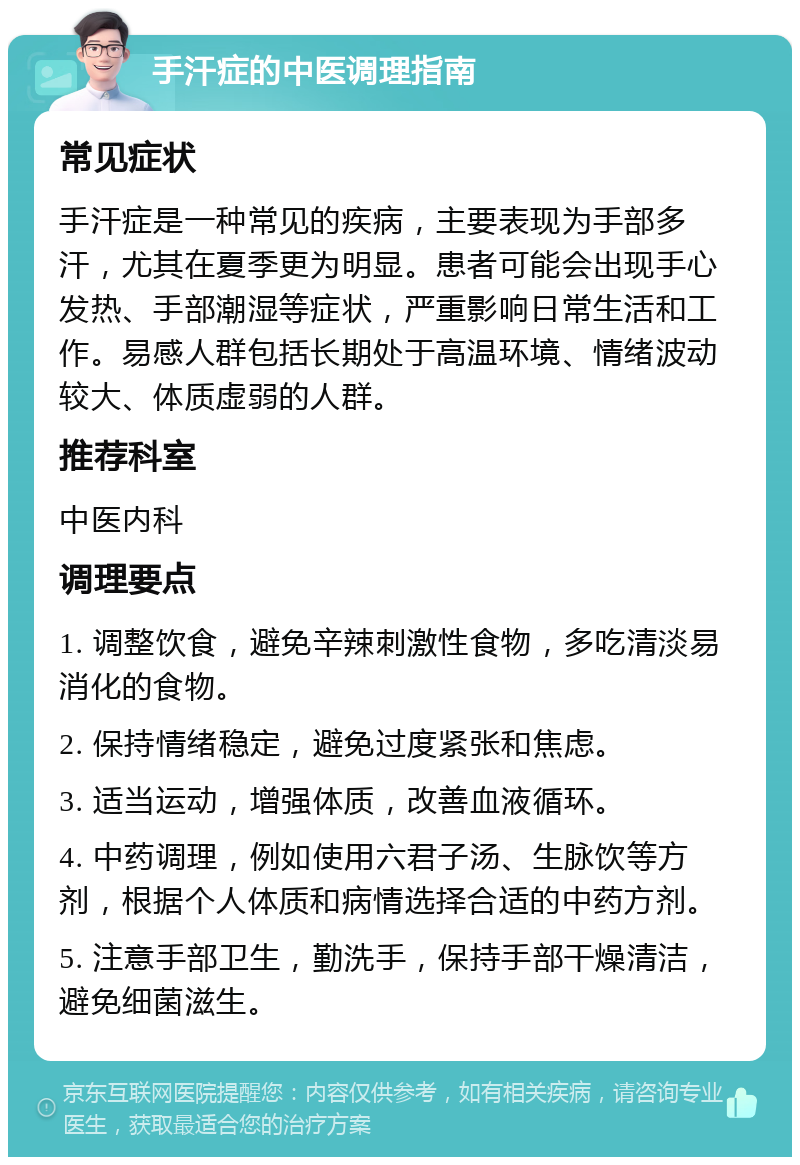 手汗症的中医调理指南 常见症状 手汗症是一种常见的疾病，主要表现为手部多汗，尤其在夏季更为明显。患者可能会出现手心发热、手部潮湿等症状，严重影响日常生活和工作。易感人群包括长期处于高温环境、情绪波动较大、体质虚弱的人群。 推荐科室 中医内科 调理要点 1. 调整饮食，避免辛辣刺激性食物，多吃清淡易消化的食物。 2. 保持情绪稳定，避免过度紧张和焦虑。 3. 适当运动，增强体质，改善血液循环。 4. 中药调理，例如使用六君子汤、生脉饮等方剂，根据个人体质和病情选择合适的中药方剂。 5. 注意手部卫生，勤洗手，保持手部干燥清洁，避免细菌滋生。