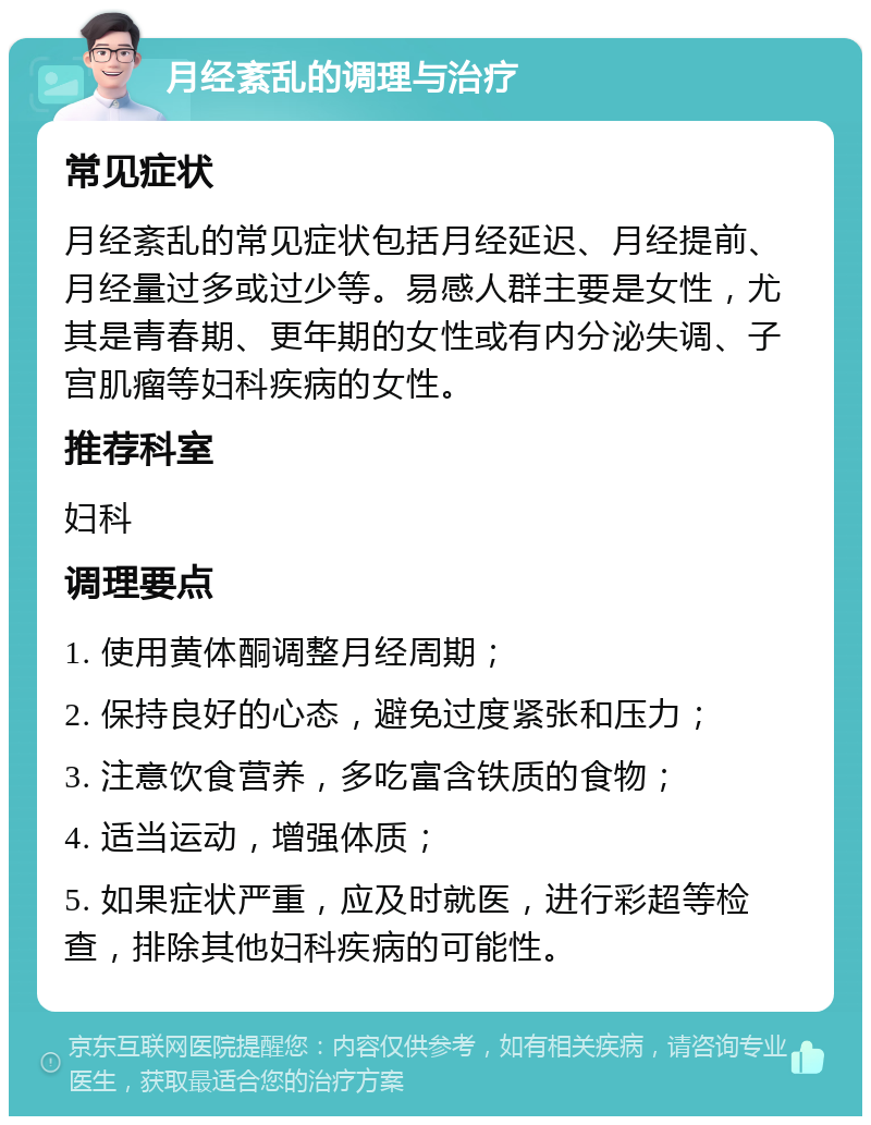 月经紊乱的调理与治疗 常见症状 月经紊乱的常见症状包括月经延迟、月经提前、月经量过多或过少等。易感人群主要是女性，尤其是青春期、更年期的女性或有内分泌失调、子宫肌瘤等妇科疾病的女性。 推荐科室 妇科 调理要点 1. 使用黄体酮调整月经周期； 2. 保持良好的心态，避免过度紧张和压力； 3. 注意饮食营养，多吃富含铁质的食物； 4. 适当运动，增强体质； 5. 如果症状严重，应及时就医，进行彩超等检查，排除其他妇科疾病的可能性。