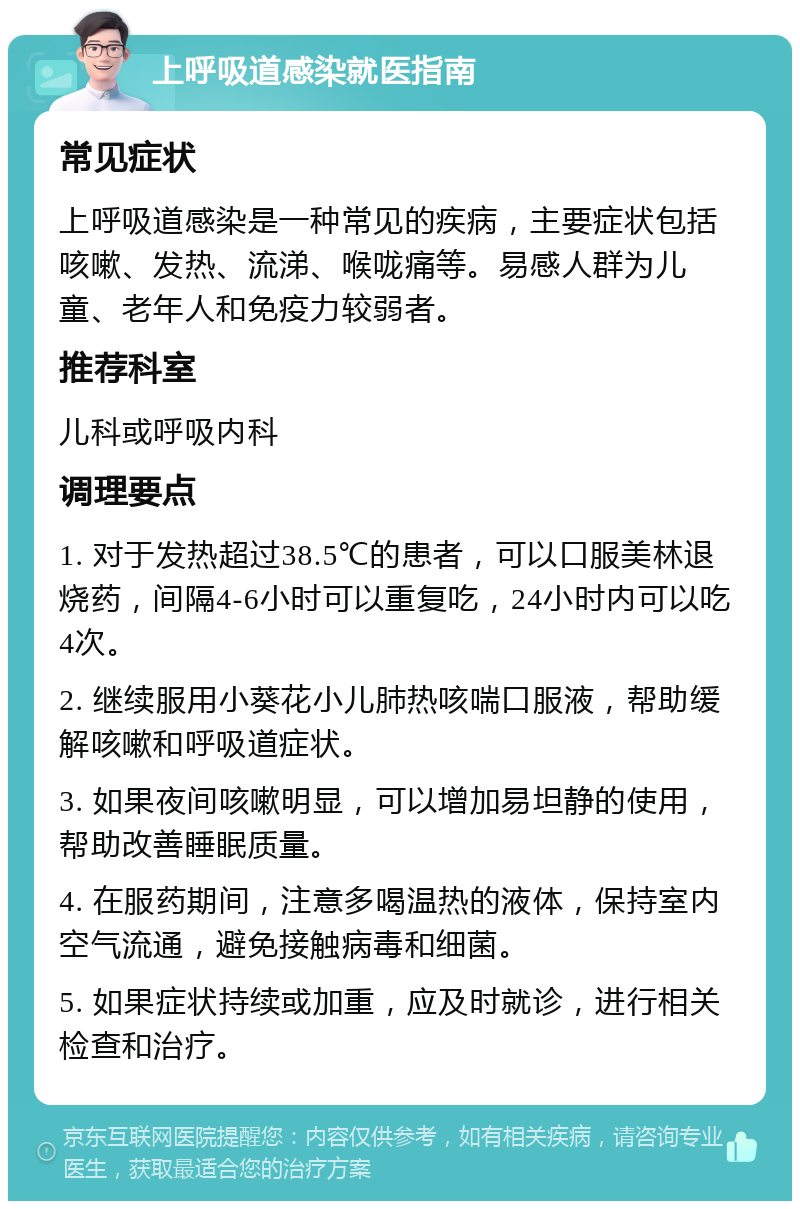 上呼吸道感染就医指南 常见症状 上呼吸道感染是一种常见的疾病，主要症状包括咳嗽、发热、流涕、喉咙痛等。易感人群为儿童、老年人和免疫力较弱者。 推荐科室 儿科或呼吸内科 调理要点 1. 对于发热超过38.5℃的患者，可以口服美林退烧药，间隔4-6小时可以重复吃，24小时内可以吃4次。 2. 继续服用小葵花小儿肺热咳喘口服液，帮助缓解咳嗽和呼吸道症状。 3. 如果夜间咳嗽明显，可以增加易坦静的使用，帮助改善睡眠质量。 4. 在服药期间，注意多喝温热的液体，保持室内空气流通，避免接触病毒和细菌。 5. 如果症状持续或加重，应及时就诊，进行相关检查和治疗。