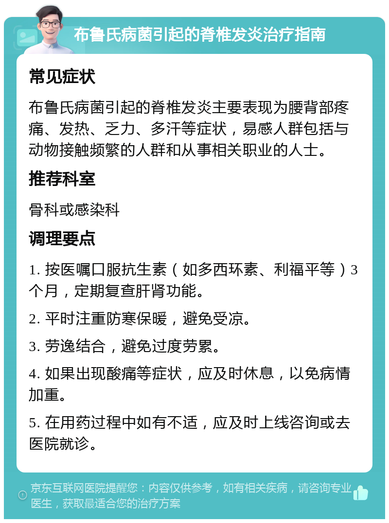 布鲁氏病菌引起的脊椎发炎治疗指南 常见症状 布鲁氏病菌引起的脊椎发炎主要表现为腰背部疼痛、发热、乏力、多汗等症状，易感人群包括与动物接触频繁的人群和从事相关职业的人士。 推荐科室 骨科或感染科 调理要点 1. 按医嘱口服抗生素（如多西环素、利福平等）3个月，定期复查肝肾功能。 2. 平时注重防寒保暖，避免受凉。 3. 劳逸结合，避免过度劳累。 4. 如果出现酸痛等症状，应及时休息，以免病情加重。 5. 在用药过程中如有不适，应及时上线咨询或去医院就诊。