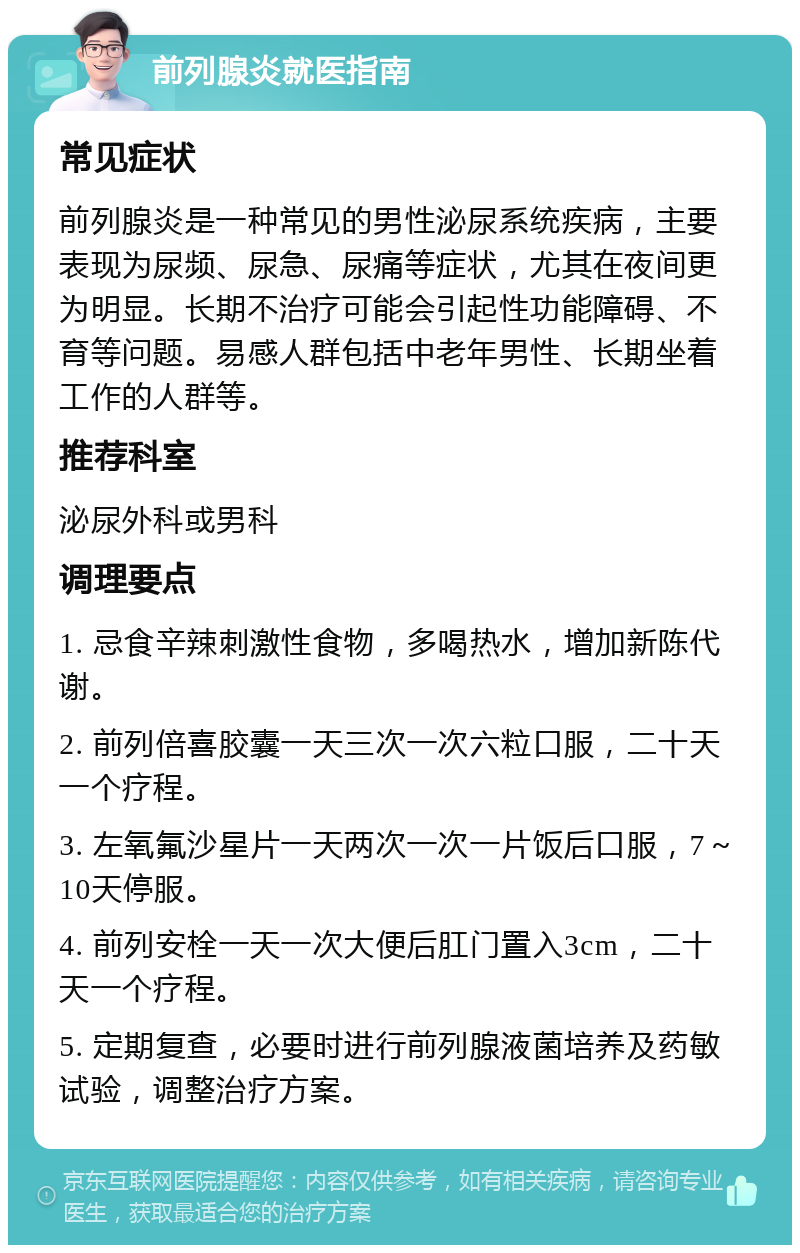 前列腺炎就医指南 常见症状 前列腺炎是一种常见的男性泌尿系统疾病，主要表现为尿频、尿急、尿痛等症状，尤其在夜间更为明显。长期不治疗可能会引起性功能障碍、不育等问题。易感人群包括中老年男性、长期坐着工作的人群等。 推荐科室 泌尿外科或男科 调理要点 1. 忌食辛辣刺激性食物，多喝热水，增加新陈代谢。 2. 前列倍喜胶囊一天三次一次六粒口服，二十天一个疗程。 3. 左氧氟沙星片一天两次一次一片饭后口服，7～10天停服。 4. 前列安栓一天一次大便后肛门置入3cm，二十天一个疗程。 5. 定期复查，必要时进行前列腺液菌培养及药敏试验，调整治疗方案。