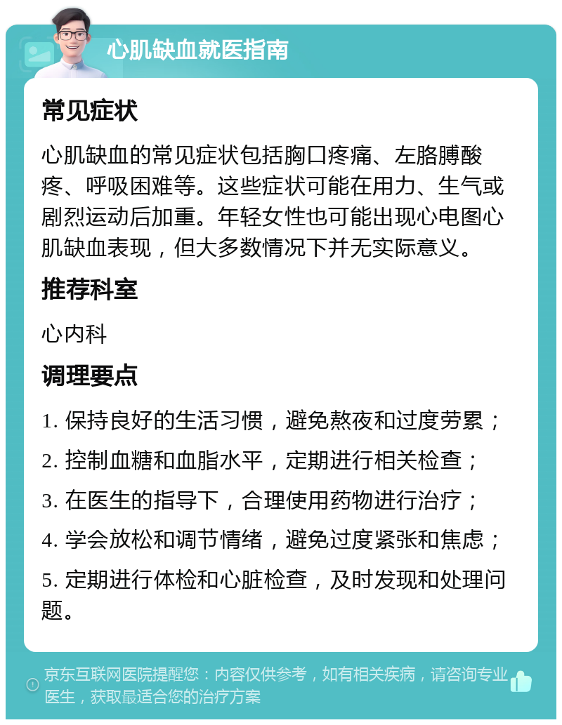 心肌缺血就医指南 常见症状 心肌缺血的常见症状包括胸口疼痛、左胳膊酸疼、呼吸困难等。这些症状可能在用力、生气或剧烈运动后加重。年轻女性也可能出现心电图心肌缺血表现，但大多数情况下并无实际意义。 推荐科室 心内科 调理要点 1. 保持良好的生活习惯，避免熬夜和过度劳累； 2. 控制血糖和血脂水平，定期进行相关检查； 3. 在医生的指导下，合理使用药物进行治疗； 4. 学会放松和调节情绪，避免过度紧张和焦虑； 5. 定期进行体检和心脏检查，及时发现和处理问题。