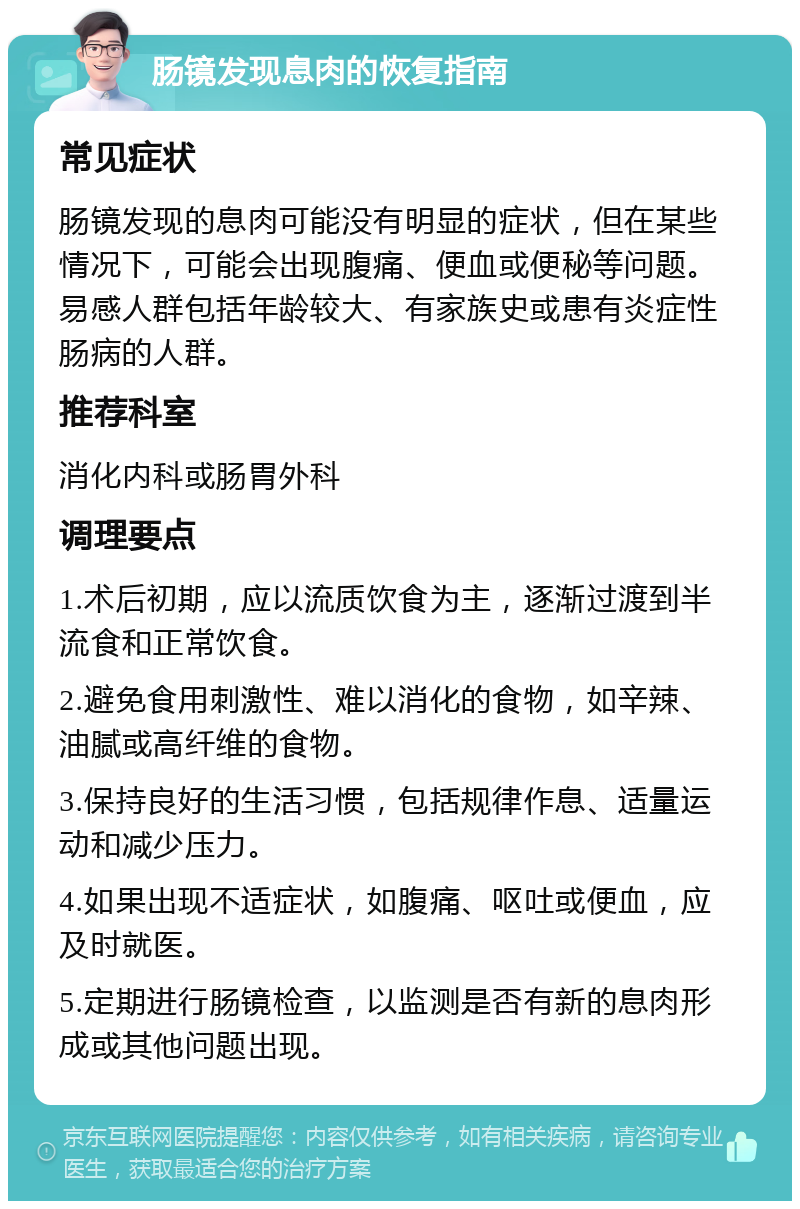 肠镜发现息肉的恢复指南 常见症状 肠镜发现的息肉可能没有明显的症状，但在某些情况下，可能会出现腹痛、便血或便秘等问题。易感人群包括年龄较大、有家族史或患有炎症性肠病的人群。 推荐科室 消化内科或肠胃外科 调理要点 1.术后初期，应以流质饮食为主，逐渐过渡到半流食和正常饮食。 2.避免食用刺激性、难以消化的食物，如辛辣、油腻或高纤维的食物。 3.保持良好的生活习惯，包括规律作息、适量运动和减少压力。 4.如果出现不适症状，如腹痛、呕吐或便血，应及时就医。 5.定期进行肠镜检查，以监测是否有新的息肉形成或其他问题出现。