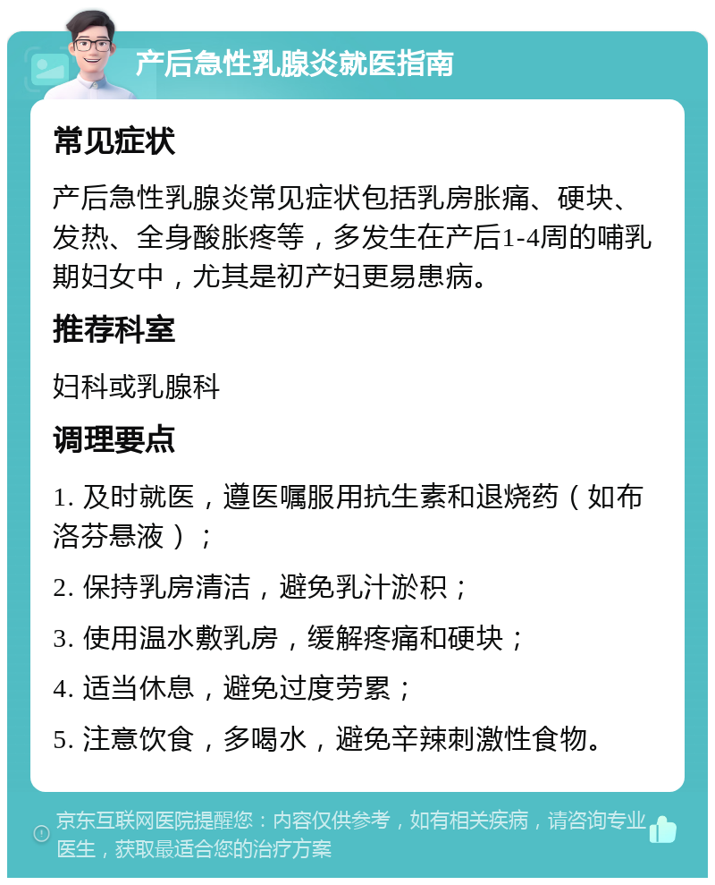 产后急性乳腺炎就医指南 常见症状 产后急性乳腺炎常见症状包括乳房胀痛、硬块、发热、全身酸胀疼等，多发生在产后1-4周的哺乳期妇女中，尤其是初产妇更易患病。 推荐科室 妇科或乳腺科 调理要点 1. 及时就医，遵医嘱服用抗生素和退烧药（如布洛芬悬液）； 2. 保持乳房清洁，避免乳汁淤积； 3. 使用温水敷乳房，缓解疼痛和硬块； 4. 适当休息，避免过度劳累； 5. 注意饮食，多喝水，避免辛辣刺激性食物。