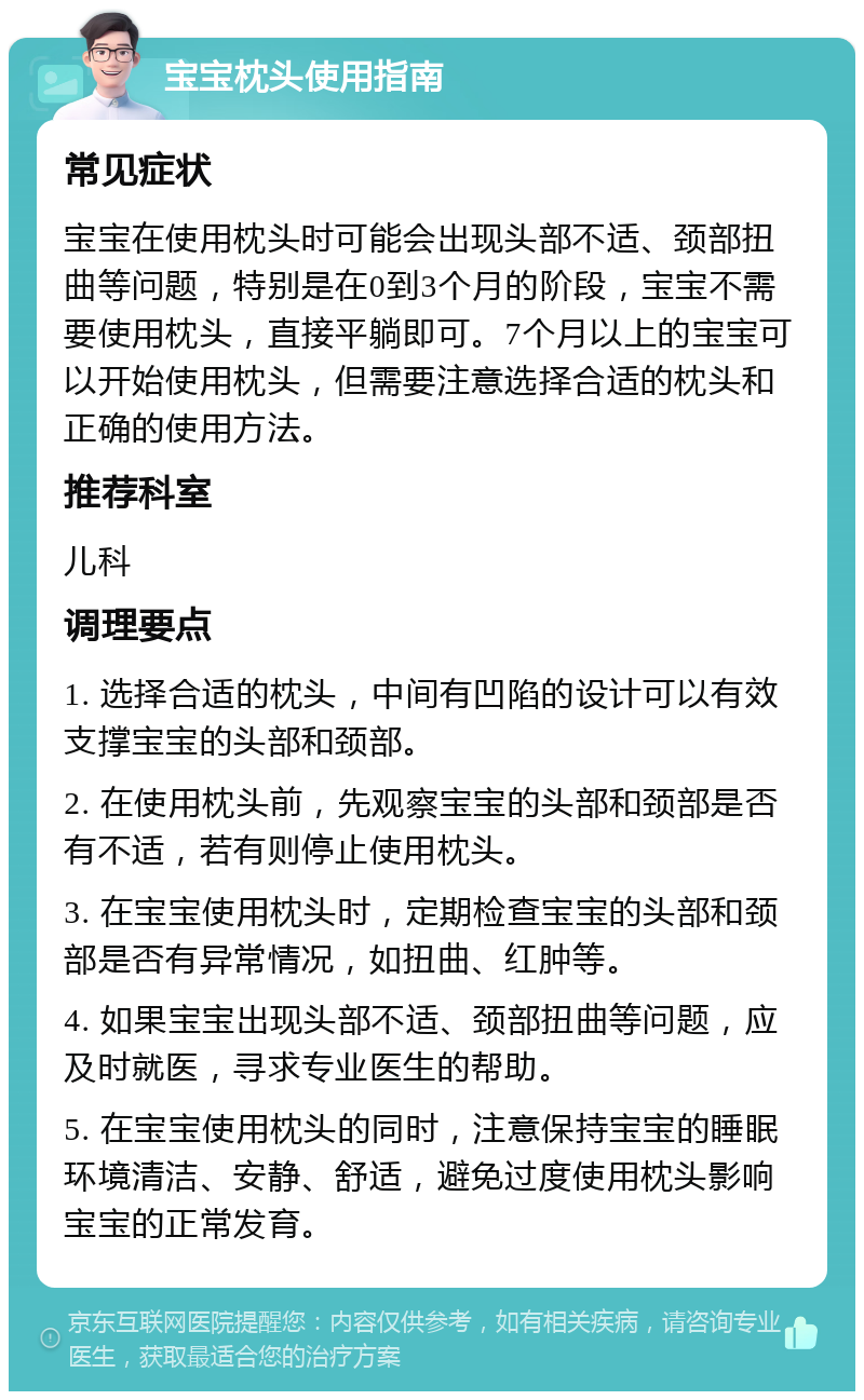 宝宝枕头使用指南 常见症状 宝宝在使用枕头时可能会出现头部不适、颈部扭曲等问题，特别是在0到3个月的阶段，宝宝不需要使用枕头，直接平躺即可。7个月以上的宝宝可以开始使用枕头，但需要注意选择合适的枕头和正确的使用方法。 推荐科室 儿科 调理要点 1. 选择合适的枕头，中间有凹陷的设计可以有效支撑宝宝的头部和颈部。 2. 在使用枕头前，先观察宝宝的头部和颈部是否有不适，若有则停止使用枕头。 3. 在宝宝使用枕头时，定期检查宝宝的头部和颈部是否有异常情况，如扭曲、红肿等。 4. 如果宝宝出现头部不适、颈部扭曲等问题，应及时就医，寻求专业医生的帮助。 5. 在宝宝使用枕头的同时，注意保持宝宝的睡眠环境清洁、安静、舒适，避免过度使用枕头影响宝宝的正常发育。