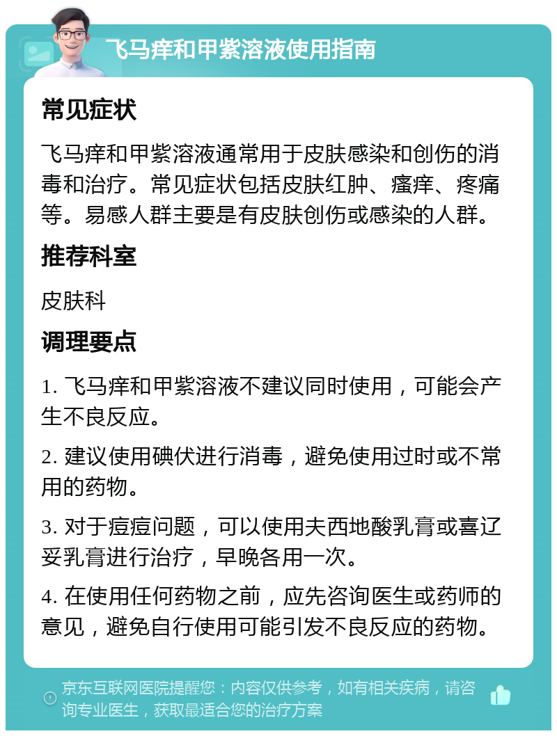 飞马痒和甲紫溶液使用指南 常见症状 飞马痒和甲紫溶液通常用于皮肤感染和创伤的消毒和治疗。常见症状包括皮肤红肿、瘙痒、疼痛等。易感人群主要是有皮肤创伤或感染的人群。 推荐科室 皮肤科 调理要点 1. 飞马痒和甲紫溶液不建议同时使用，可能会产生不良反应。 2. 建议使用碘伏进行消毒，避免使用过时或不常用的药物。 3. 对于痘痘问题，可以使用夫西地酸乳膏或喜辽妥乳膏进行治疗，早晚各用一次。 4. 在使用任何药物之前，应先咨询医生或药师的意见，避免自行使用可能引发不良反应的药物。