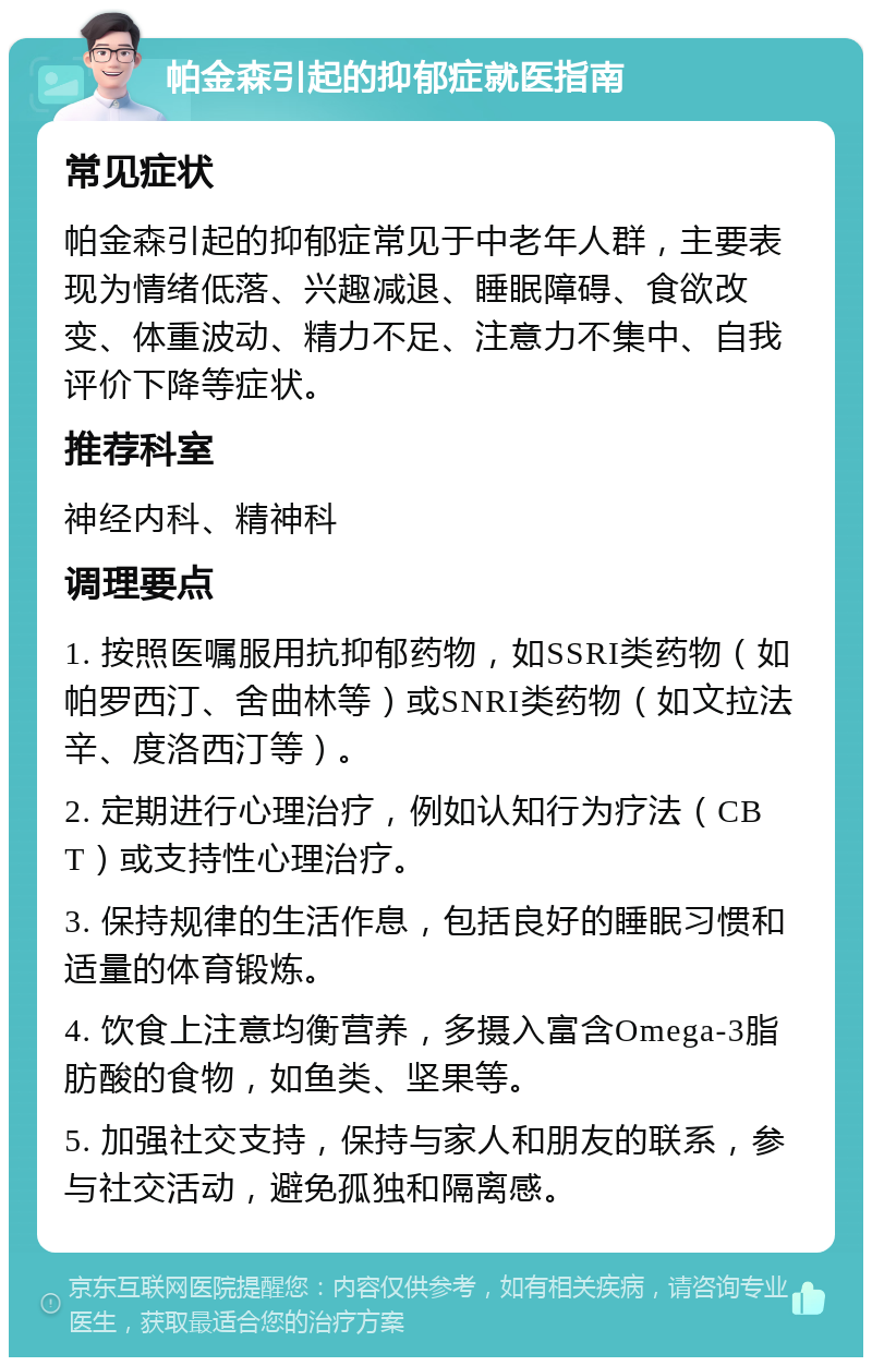 帕金森引起的抑郁症就医指南 常见症状 帕金森引起的抑郁症常见于中老年人群，主要表现为情绪低落、兴趣减退、睡眠障碍、食欲改变、体重波动、精力不足、注意力不集中、自我评价下降等症状。 推荐科室 神经内科、精神科 调理要点 1. 按照医嘱服用抗抑郁药物，如SSRI类药物（如帕罗西汀、舍曲林等）或SNRI类药物（如文拉法辛、度洛西汀等）。 2. 定期进行心理治疗，例如认知行为疗法（CBT）或支持性心理治疗。 3. 保持规律的生活作息，包括良好的睡眠习惯和适量的体育锻炼。 4. 饮食上注意均衡营养，多摄入富含Omega-3脂肪酸的食物，如鱼类、坚果等。 5. 加强社交支持，保持与家人和朋友的联系，参与社交活动，避免孤独和隔离感。