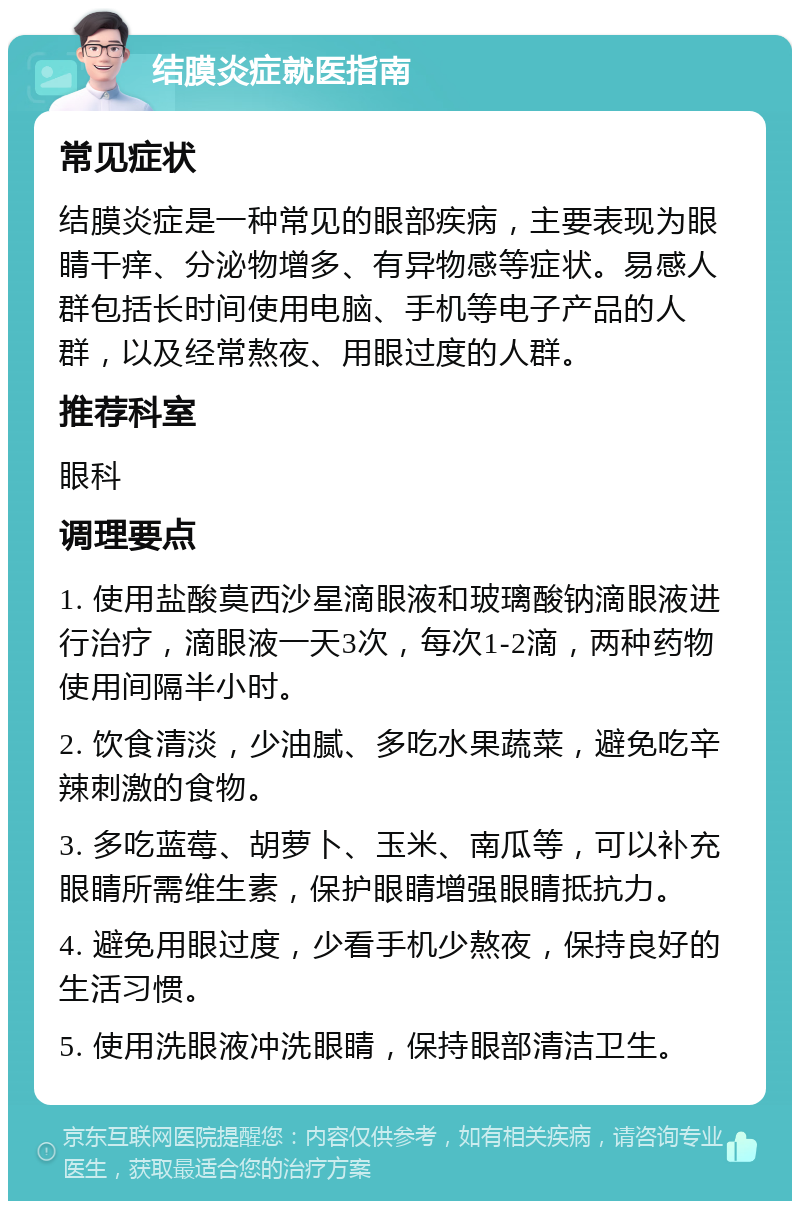 结膜炎症就医指南 常见症状 结膜炎症是一种常见的眼部疾病，主要表现为眼睛干痒、分泌物增多、有异物感等症状。易感人群包括长时间使用电脑、手机等电子产品的人群，以及经常熬夜、用眼过度的人群。 推荐科室 眼科 调理要点 1. 使用盐酸莫西沙星滴眼液和玻璃酸钠滴眼液进行治疗，滴眼液一天3次，每次1-2滴，两种药物使用间隔半小时。 2. 饮食清淡，少油腻、多吃水果蔬菜，避免吃辛辣刺激的食物。 3. 多吃蓝莓、胡萝卜、玉米、南瓜等，可以补充眼睛所需维生素，保护眼睛增强眼睛抵抗力。 4. 避免用眼过度，少看手机少熬夜，保持良好的生活习惯。 5. 使用洗眼液冲洗眼睛，保持眼部清洁卫生。