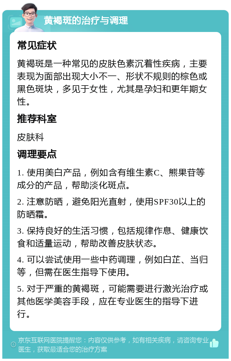 黄褐斑的治疗与调理 常见症状 黄褐斑是一种常见的皮肤色素沉着性疾病，主要表现为面部出现大小不一、形状不规则的棕色或黑色斑块，多见于女性，尤其是孕妇和更年期女性。 推荐科室 皮肤科 调理要点 1. 使用美白产品，例如含有维生素C、熊果苷等成分的产品，帮助淡化斑点。 2. 注意防晒，避免阳光直射，使用SPF30以上的防晒霜。 3. 保持良好的生活习惯，包括规律作息、健康饮食和适量运动，帮助改善皮肤状态。 4. 可以尝试使用一些中药调理，例如白芷、当归等，但需在医生指导下使用。 5. 对于严重的黄褐斑，可能需要进行激光治疗或其他医学美容手段，应在专业医生的指导下进行。