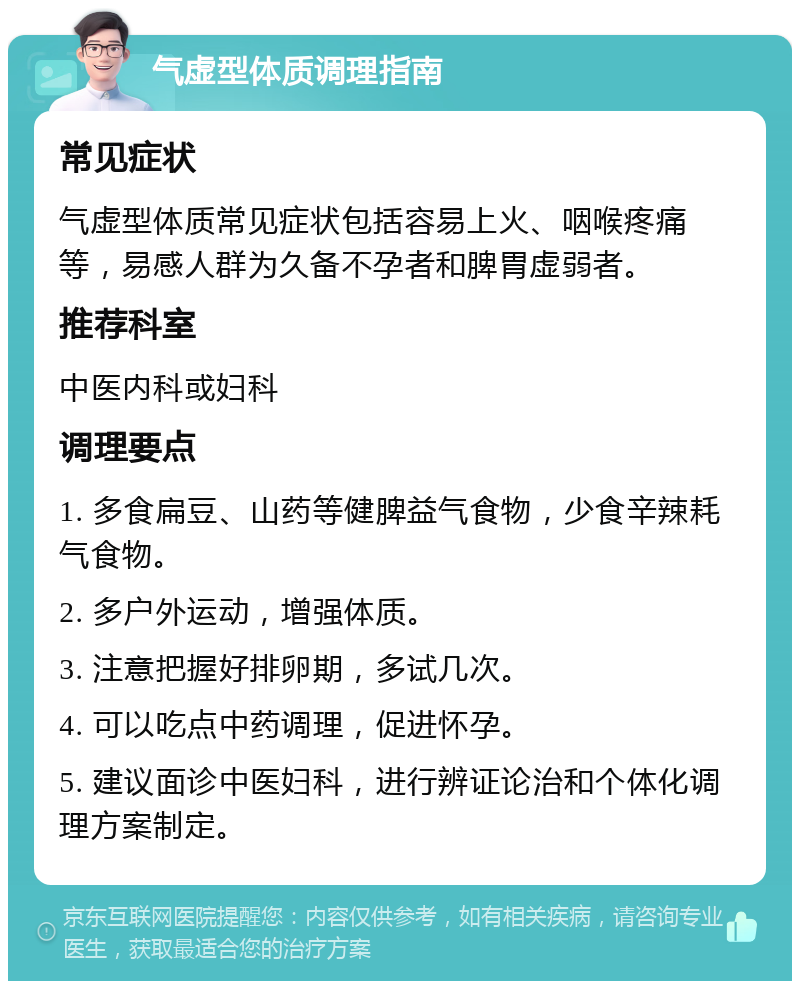 气虚型体质调理指南 常见症状 气虚型体质常见症状包括容易上火、咽喉疼痛等，易感人群为久备不孕者和脾胃虚弱者。 推荐科室 中医内科或妇科 调理要点 1. 多食扁豆、山药等健脾益气食物，少食辛辣耗气食物。 2. 多户外运动，增强体质。 3. 注意把握好排卵期，多试几次。 4. 可以吃点中药调理，促进怀孕。 5. 建议面诊中医妇科，进行辨证论治和个体化调理方案制定。