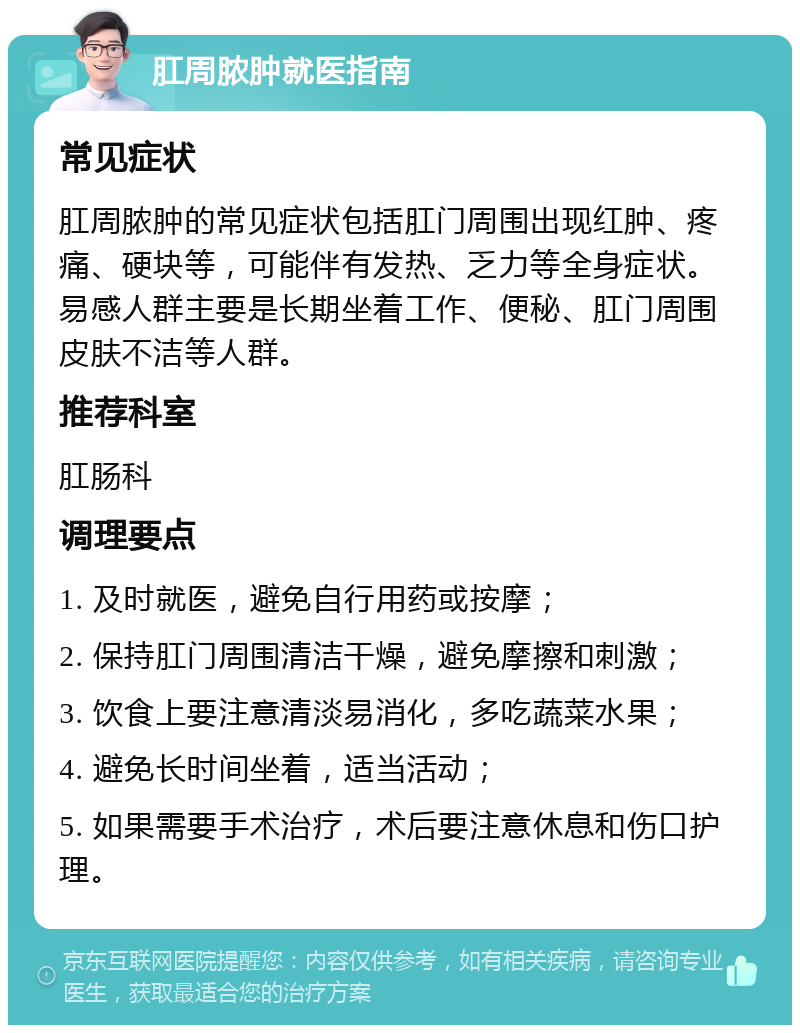 肛周脓肿就医指南 常见症状 肛周脓肿的常见症状包括肛门周围出现红肿、疼痛、硬块等，可能伴有发热、乏力等全身症状。易感人群主要是长期坐着工作、便秘、肛门周围皮肤不洁等人群。 推荐科室 肛肠科 调理要点 1. 及时就医，避免自行用药或按摩； 2. 保持肛门周围清洁干燥，避免摩擦和刺激； 3. 饮食上要注意清淡易消化，多吃蔬菜水果； 4. 避免长时间坐着，适当活动； 5. 如果需要手术治疗，术后要注意休息和伤口护理。