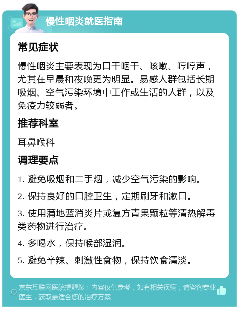 慢性咽炎就医指南 常见症状 慢性咽炎主要表现为口干咽干、咳嗽、哼哼声，尤其在早晨和夜晚更为明显。易感人群包括长期吸烟、空气污染环境中工作或生活的人群，以及免疫力较弱者。 推荐科室 耳鼻喉科 调理要点 1. 避免吸烟和二手烟，减少空气污染的影响。 2. 保持良好的口腔卫生，定期刷牙和漱口。 3. 使用蒲地蓝消炎片或复方青果颗粒等清热解毒类药物进行治疗。 4. 多喝水，保持喉部湿润。 5. 避免辛辣、刺激性食物，保持饮食清淡。