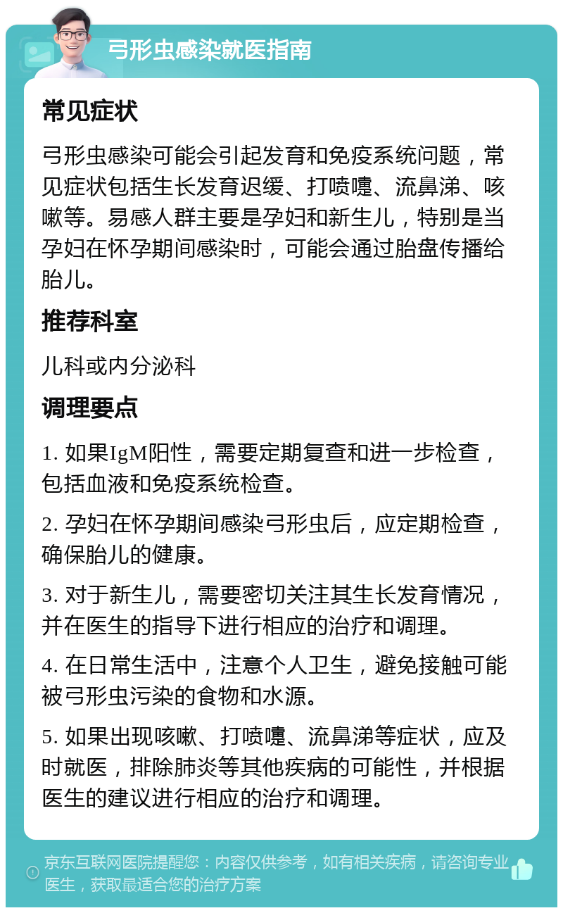 弓形虫感染就医指南 常见症状 弓形虫感染可能会引起发育和免疫系统问题，常见症状包括生长发育迟缓、打喷嚏、流鼻涕、咳嗽等。易感人群主要是孕妇和新生儿，特别是当孕妇在怀孕期间感染时，可能会通过胎盘传播给胎儿。 推荐科室 儿科或内分泌科 调理要点 1. 如果IgM阳性，需要定期复查和进一步检查，包括血液和免疫系统检查。 2. 孕妇在怀孕期间感染弓形虫后，应定期检查，确保胎儿的健康。 3. 对于新生儿，需要密切关注其生长发育情况，并在医生的指导下进行相应的治疗和调理。 4. 在日常生活中，注意个人卫生，避免接触可能被弓形虫污染的食物和水源。 5. 如果出现咳嗽、打喷嚏、流鼻涕等症状，应及时就医，排除肺炎等其他疾病的可能性，并根据医生的建议进行相应的治疗和调理。