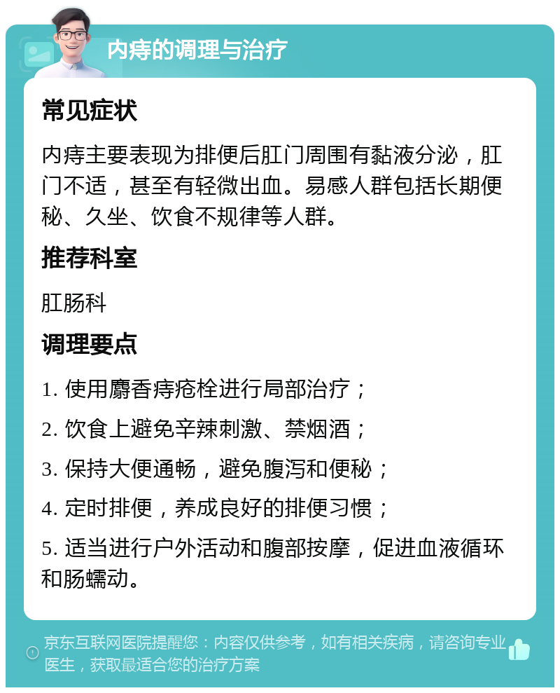 内痔的调理与治疗 常见症状 内痔主要表现为排便后肛门周围有黏液分泌，肛门不适，甚至有轻微出血。易感人群包括长期便秘、久坐、饮食不规律等人群。 推荐科室 肛肠科 调理要点 1. 使用麝香痔疮栓进行局部治疗； 2. 饮食上避免辛辣刺激、禁烟酒； 3. 保持大便通畅，避免腹泻和便秘； 4. 定时排便，养成良好的排便习惯； 5. 适当进行户外活动和腹部按摩，促进血液循环和肠蠕动。