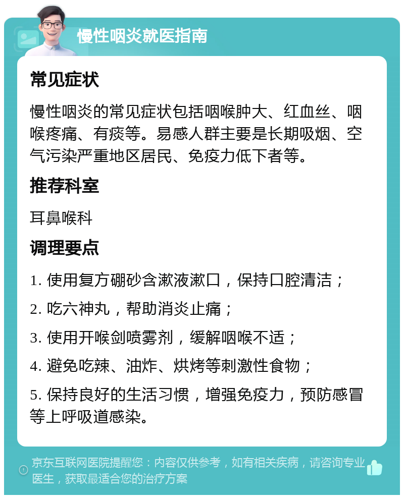 慢性咽炎就医指南 常见症状 慢性咽炎的常见症状包括咽喉肿大、红血丝、咽喉疼痛、有痰等。易感人群主要是长期吸烟、空气污染严重地区居民、免疫力低下者等。 推荐科室 耳鼻喉科 调理要点 1. 使用复方硼砂含漱液漱口，保持口腔清洁； 2. 吃六神丸，帮助消炎止痛； 3. 使用开喉剑喷雾剂，缓解咽喉不适； 4. 避免吃辣、油炸、烘烤等刺激性食物； 5. 保持良好的生活习惯，增强免疫力，预防感冒等上呼吸道感染。