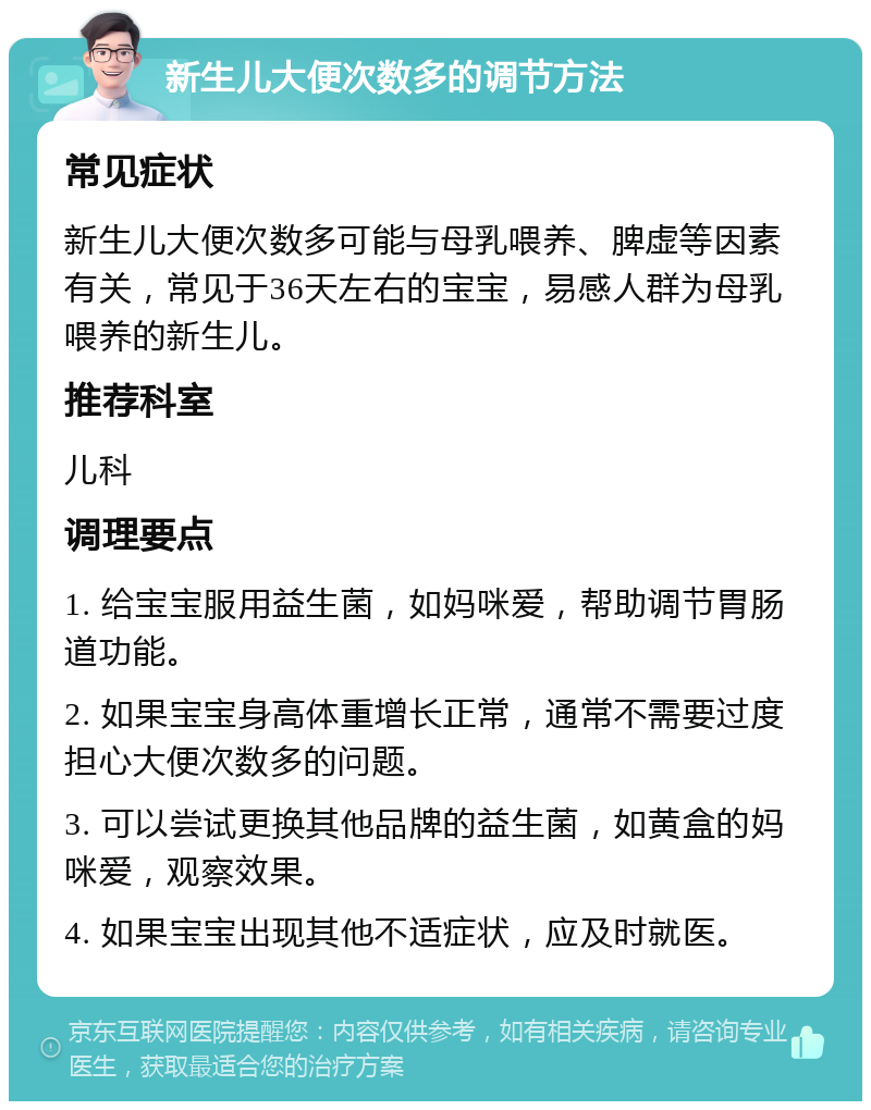 新生儿大便次数多的调节方法 常见症状 新生儿大便次数多可能与母乳喂养、脾虚等因素有关，常见于36天左右的宝宝，易感人群为母乳喂养的新生儿。 推荐科室 儿科 调理要点 1. 给宝宝服用益生菌，如妈咪爱，帮助调节胃肠道功能。 2. 如果宝宝身高体重增长正常，通常不需要过度担心大便次数多的问题。 3. 可以尝试更换其他品牌的益生菌，如黄盒的妈咪爱，观察效果。 4. 如果宝宝出现其他不适症状，应及时就医。