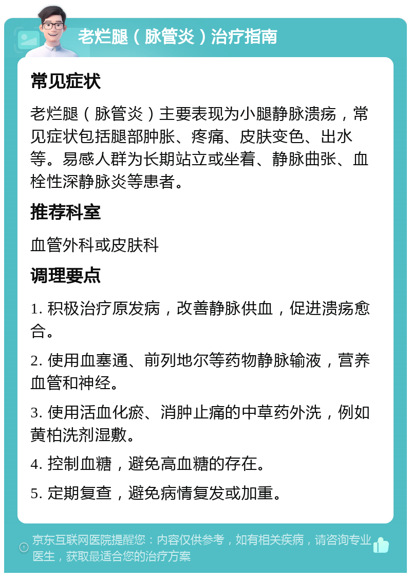 老烂腿（脉管炎）治疗指南 常见症状 老烂腿（脉管炎）主要表现为小腿静脉溃疡，常见症状包括腿部肿胀、疼痛、皮肤变色、出水等。易感人群为长期站立或坐着、静脉曲张、血栓性深静脉炎等患者。 推荐科室 血管外科或皮肤科 调理要点 1. 积极治疗原发病，改善静脉供血，促进溃疡愈合。 2. 使用血塞通、前列地尔等药物静脉输液，营养血管和神经。 3. 使用活血化瘀、消肿止痛的中草药外洗，例如黄柏洗剂湿敷。 4. 控制血糖，避免高血糖的存在。 5. 定期复查，避免病情复发或加重。