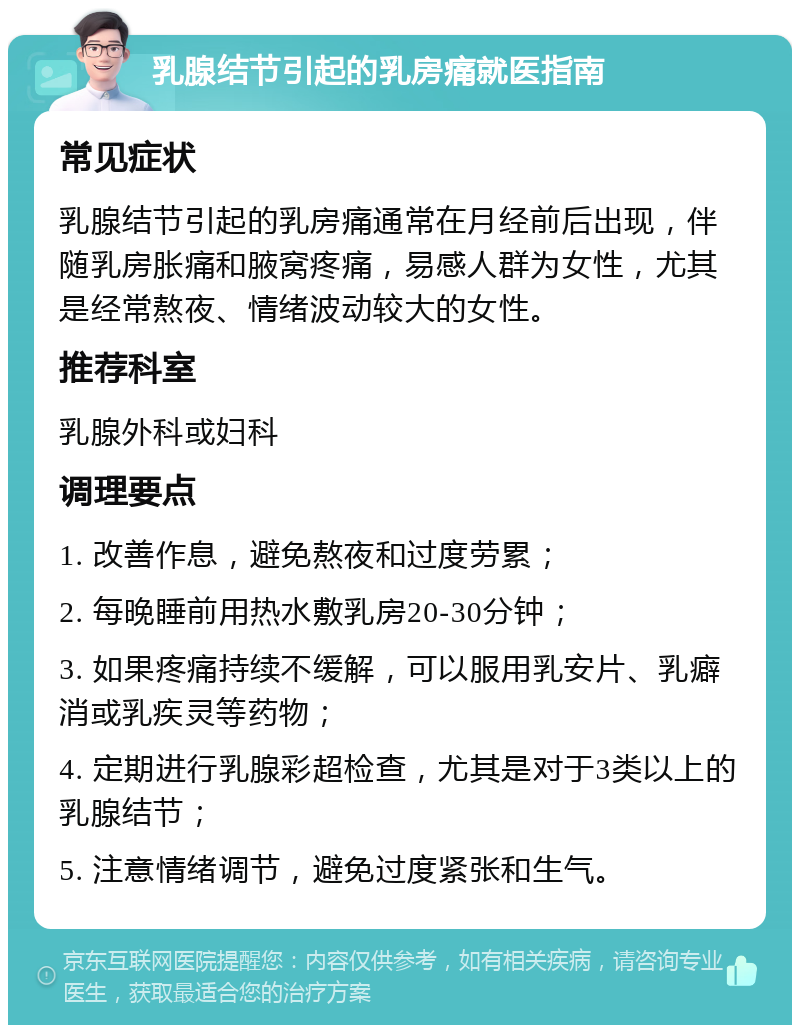 乳腺结节引起的乳房痛就医指南 常见症状 乳腺结节引起的乳房痛通常在月经前后出现，伴随乳房胀痛和腋窝疼痛，易感人群为女性，尤其是经常熬夜、情绪波动较大的女性。 推荐科室 乳腺外科或妇科 调理要点 1. 改善作息，避免熬夜和过度劳累； 2. 每晚睡前用热水敷乳房20-30分钟； 3. 如果疼痛持续不缓解，可以服用乳安片、乳癖消或乳疾灵等药物； 4. 定期进行乳腺彩超检查，尤其是对于3类以上的乳腺结节； 5. 注意情绪调节，避免过度紧张和生气。