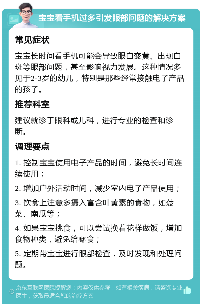 宝宝看手机过多引发眼部问题的解决方案 常见症状 宝宝长时间看手机可能会导致眼白变黄、出现白斑等眼部问题，甚至影响视力发展。这种情况多见于2-3岁的幼儿，特别是那些经常接触电子产品的孩子。 推荐科室 建议就诊于眼科或儿科，进行专业的检查和诊断。 调理要点 1. 控制宝宝使用电子产品的时间，避免长时间连续使用； 2. 增加户外活动时间，减少室内电子产品使用； 3. 饮食上注意多摄入富含叶黄素的食物，如菠菜、南瓜等； 4. 如果宝宝挑食，可以尝试换着花样做饭，增加食物种类，避免给零食； 5. 定期带宝宝进行眼部检查，及时发现和处理问题。