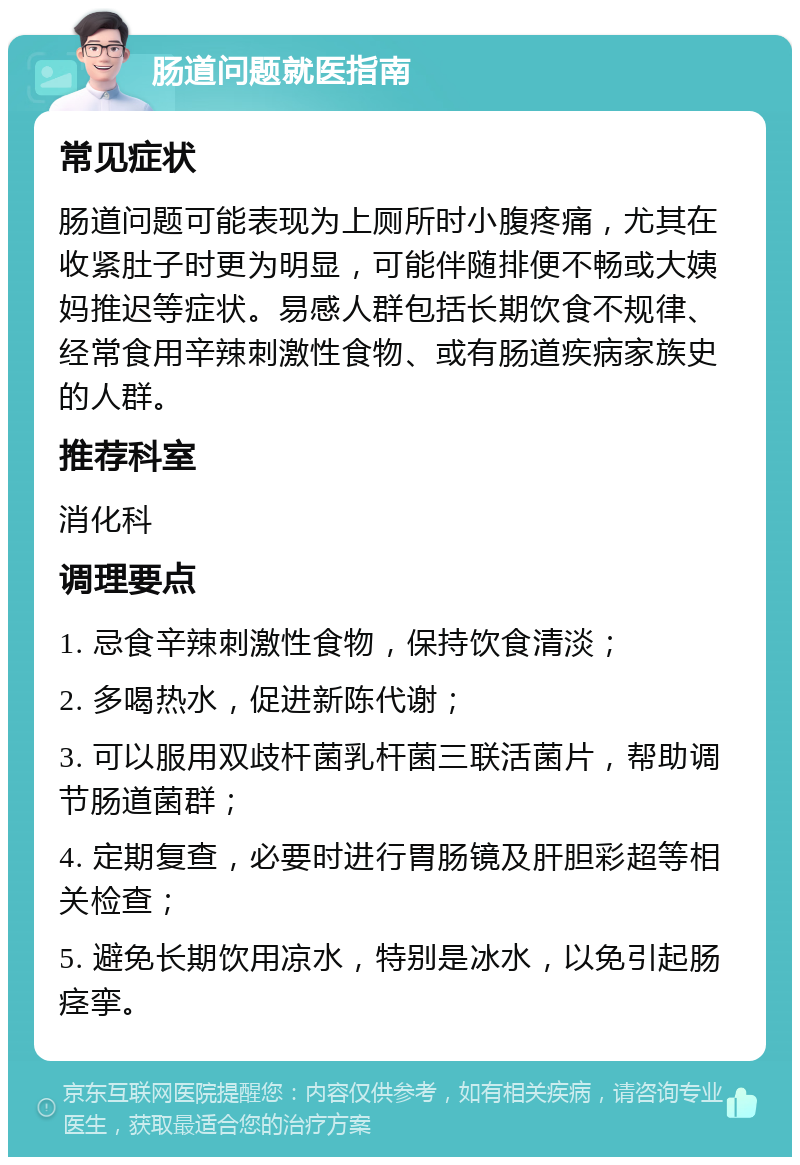 肠道问题就医指南 常见症状 肠道问题可能表现为上厕所时小腹疼痛，尤其在收紧肚子时更为明显，可能伴随排便不畅或大姨妈推迟等症状。易感人群包括长期饮食不规律、经常食用辛辣刺激性食物、或有肠道疾病家族史的人群。 推荐科室 消化科 调理要点 1. 忌食辛辣刺激性食物，保持饮食清淡； 2. 多喝热水，促进新陈代谢； 3. 可以服用双歧杆菌乳杆菌三联活菌片，帮助调节肠道菌群； 4. 定期复查，必要时进行胃肠镜及肝胆彩超等相关检查； 5. 避免长期饮用凉水，特别是冰水，以免引起肠痉挛。