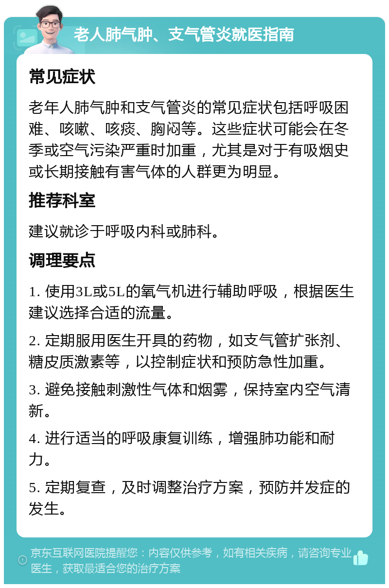 老人肺气肿、支气管炎就医指南 常见症状 老年人肺气肿和支气管炎的常见症状包括呼吸困难、咳嗽、咳痰、胸闷等。这些症状可能会在冬季或空气污染严重时加重，尤其是对于有吸烟史或长期接触有害气体的人群更为明显。 推荐科室 建议就诊于呼吸内科或肺科。 调理要点 1. 使用3L或5L的氧气机进行辅助呼吸，根据医生建议选择合适的流量。 2. 定期服用医生开具的药物，如支气管扩张剂、糖皮质激素等，以控制症状和预防急性加重。 3. 避免接触刺激性气体和烟雾，保持室内空气清新。 4. 进行适当的呼吸康复训练，增强肺功能和耐力。 5. 定期复查，及时调整治疗方案，预防并发症的发生。