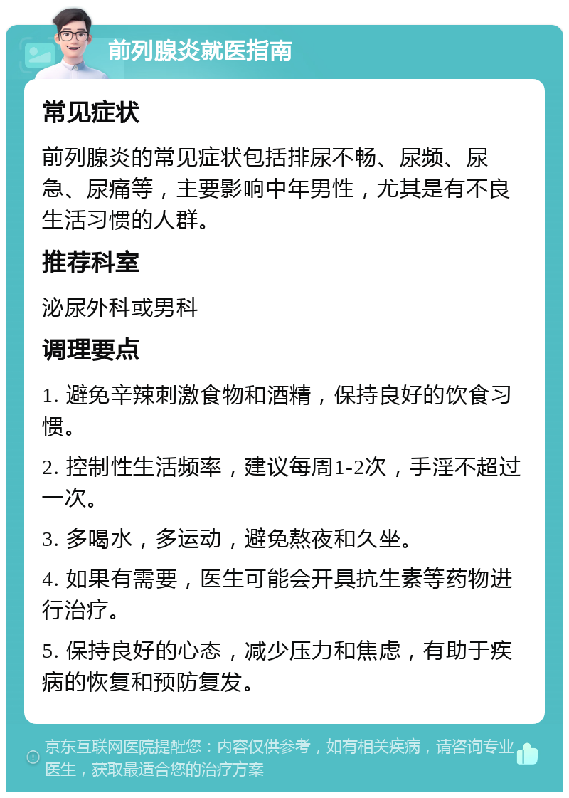 前列腺炎就医指南 常见症状 前列腺炎的常见症状包括排尿不畅、尿频、尿急、尿痛等，主要影响中年男性，尤其是有不良生活习惯的人群。 推荐科室 泌尿外科或男科 调理要点 1. 避免辛辣刺激食物和酒精，保持良好的饮食习惯。 2. 控制性生活频率，建议每周1-2次，手淫不超过一次。 3. 多喝水，多运动，避免熬夜和久坐。 4. 如果有需要，医生可能会开具抗生素等药物进行治疗。 5. 保持良好的心态，减少压力和焦虑，有助于疾病的恢复和预防复发。