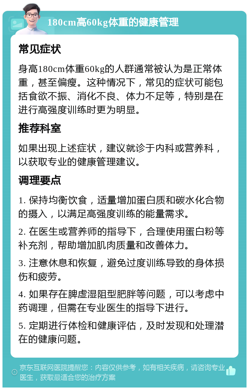 180cm高60kg体重的健康管理 常见症状 身高180cm体重60kg的人群通常被认为是正常体重，甚至偏瘦。这种情况下，常见的症状可能包括食欲不振、消化不良、体力不足等，特别是在进行高强度训练时更为明显。 推荐科室 如果出现上述症状，建议就诊于内科或营养科，以获取专业的健康管理建议。 调理要点 1. 保持均衡饮食，适量增加蛋白质和碳水化合物的摄入，以满足高强度训练的能量需求。 2. 在医生或营养师的指导下，合理使用蛋白粉等补充剂，帮助增加肌肉质量和改善体力。 3. 注意休息和恢复，避免过度训练导致的身体损伤和疲劳。 4. 如果存在脾虚湿阻型肥胖等问题，可以考虑中药调理，但需在专业医生的指导下进行。 5. 定期进行体检和健康评估，及时发现和处理潜在的健康问题。