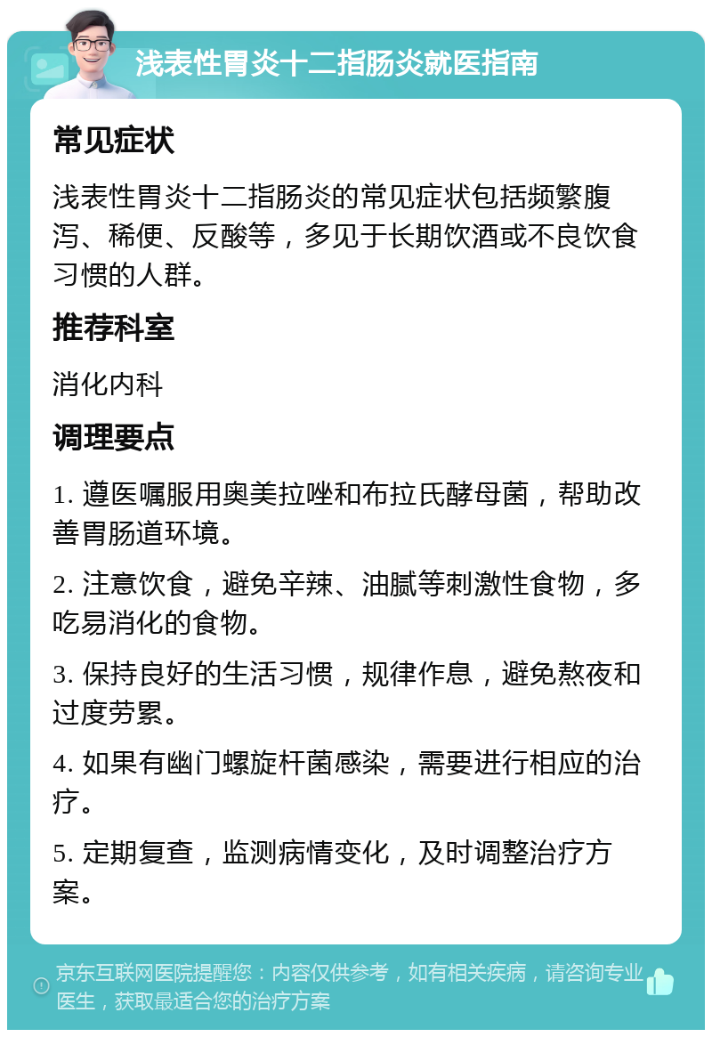 浅表性胃炎十二指肠炎就医指南 常见症状 浅表性胃炎十二指肠炎的常见症状包括频繁腹泻、稀便、反酸等，多见于长期饮酒或不良饮食习惯的人群。 推荐科室 消化内科 调理要点 1. 遵医嘱服用奥美拉唑和布拉氏酵母菌，帮助改善胃肠道环境。 2. 注意饮食，避免辛辣、油腻等刺激性食物，多吃易消化的食物。 3. 保持良好的生活习惯，规律作息，避免熬夜和过度劳累。 4. 如果有幽门螺旋杆菌感染，需要进行相应的治疗。 5. 定期复查，监测病情变化，及时调整治疗方案。