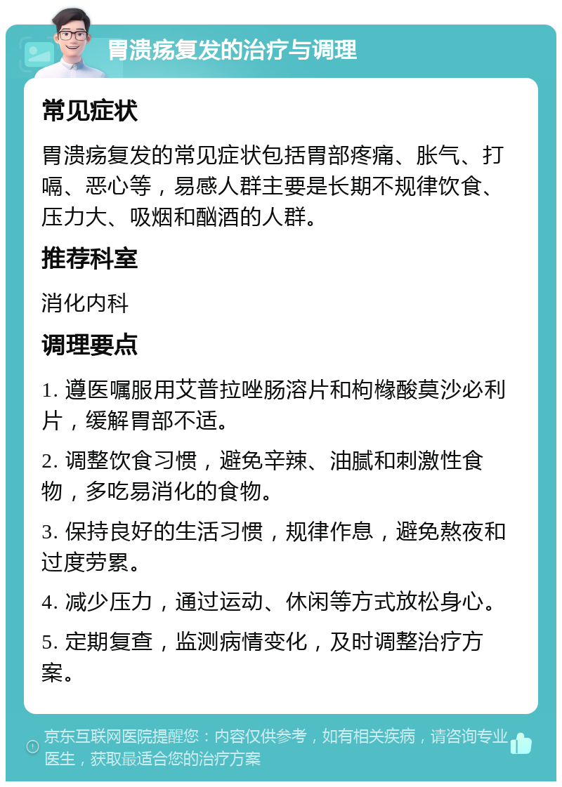 胃溃疡复发的治疗与调理 常见症状 胃溃疡复发的常见症状包括胃部疼痛、胀气、打嗝、恶心等，易感人群主要是长期不规律饮食、压力大、吸烟和酗酒的人群。 推荐科室 消化内科 调理要点 1. 遵医嘱服用艾普拉唑肠溶片和枸橼酸莫沙必利片，缓解胃部不适。 2. 调整饮食习惯，避免辛辣、油腻和刺激性食物，多吃易消化的食物。 3. 保持良好的生活习惯，规律作息，避免熬夜和过度劳累。 4. 减少压力，通过运动、休闲等方式放松身心。 5. 定期复查，监测病情变化，及时调整治疗方案。