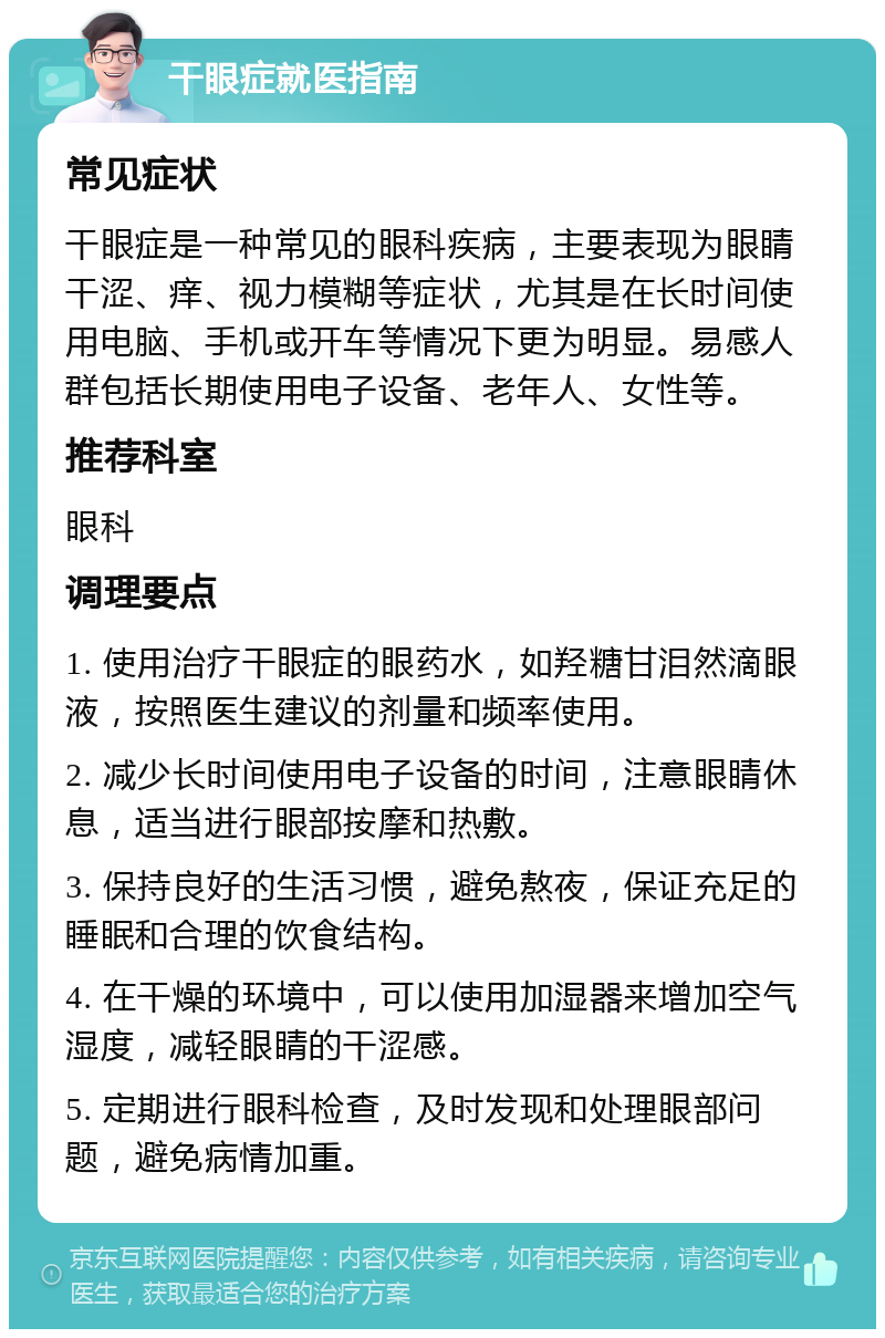 干眼症就医指南 常见症状 干眼症是一种常见的眼科疾病，主要表现为眼睛干涩、痒、视力模糊等症状，尤其是在长时间使用电脑、手机或开车等情况下更为明显。易感人群包括长期使用电子设备、老年人、女性等。 推荐科室 眼科 调理要点 1. 使用治疗干眼症的眼药水，如羟糖甘泪然滴眼液，按照医生建议的剂量和频率使用。 2. 减少长时间使用电子设备的时间，注意眼睛休息，适当进行眼部按摩和热敷。 3. 保持良好的生活习惯，避免熬夜，保证充足的睡眠和合理的饮食结构。 4. 在干燥的环境中，可以使用加湿器来增加空气湿度，减轻眼睛的干涩感。 5. 定期进行眼科检查，及时发现和处理眼部问题，避免病情加重。