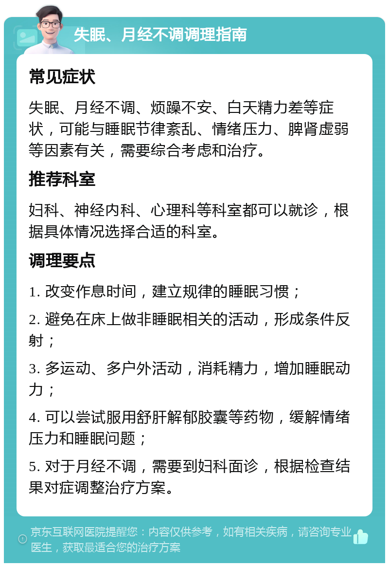 失眠、月经不调调理指南 常见症状 失眠、月经不调、烦躁不安、白天精力差等症状，可能与睡眠节律紊乱、情绪压力、脾肾虚弱等因素有关，需要综合考虑和治疗。 推荐科室 妇科、神经内科、心理科等科室都可以就诊，根据具体情况选择合适的科室。 调理要点 1. 改变作息时间，建立规律的睡眠习惯； 2. 避免在床上做非睡眠相关的活动，形成条件反射； 3. 多运动、多户外活动，消耗精力，增加睡眠动力； 4. 可以尝试服用舒肝解郁胶囊等药物，缓解情绪压力和睡眠问题； 5. 对于月经不调，需要到妇科面诊，根据检查结果对症调整治疗方案。