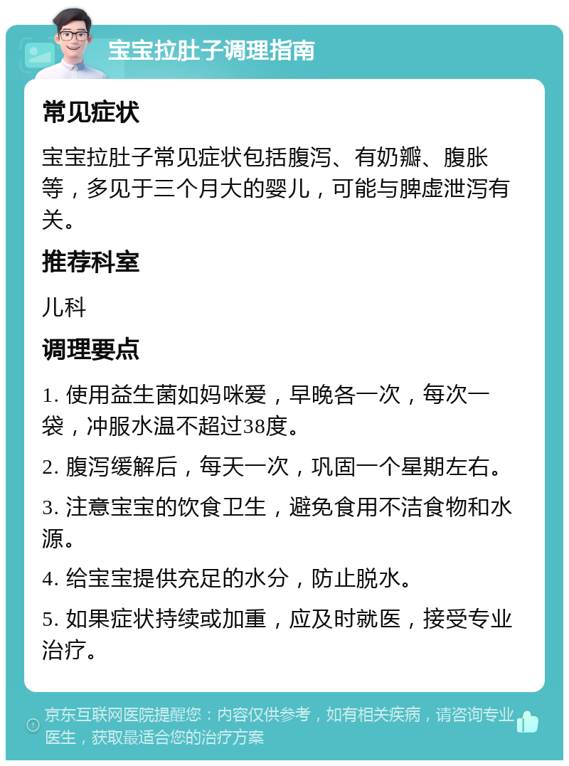 宝宝拉肚子调理指南 常见症状 宝宝拉肚子常见症状包括腹泻、有奶瓣、腹胀等，多见于三个月大的婴儿，可能与脾虚泄泻有关。 推荐科室 儿科 调理要点 1. 使用益生菌如妈咪爱，早晚各一次，每次一袋，冲服水温不超过38度。 2. 腹泻缓解后，每天一次，巩固一个星期左右。 3. 注意宝宝的饮食卫生，避免食用不洁食物和水源。 4. 给宝宝提供充足的水分，防止脱水。 5. 如果症状持续或加重，应及时就医，接受专业治疗。