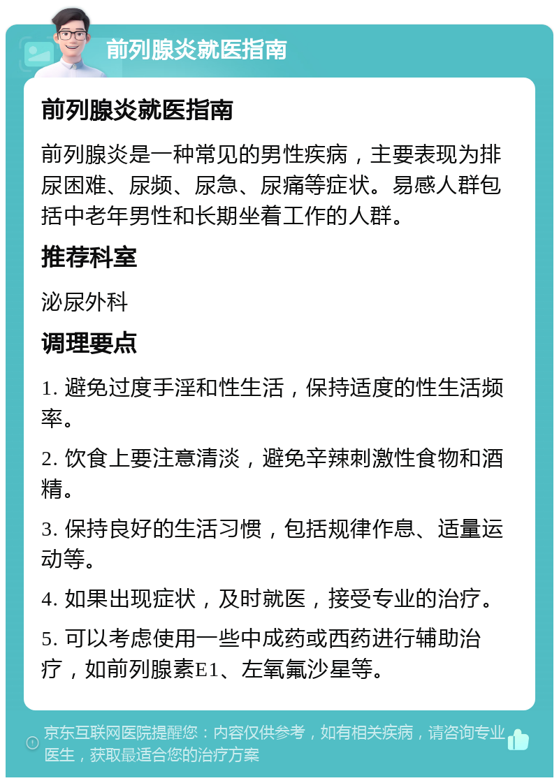 前列腺炎就医指南 前列腺炎就医指南 前列腺炎是一种常见的男性疾病，主要表现为排尿困难、尿频、尿急、尿痛等症状。易感人群包括中老年男性和长期坐着工作的人群。 推荐科室 泌尿外科 调理要点 1. 避免过度手淫和性生活，保持适度的性生活频率。 2. 饮食上要注意清淡，避免辛辣刺激性食物和酒精。 3. 保持良好的生活习惯，包括规律作息、适量运动等。 4. 如果出现症状，及时就医，接受专业的治疗。 5. 可以考虑使用一些中成药或西药进行辅助治疗，如前列腺素E1、左氧氟沙星等。