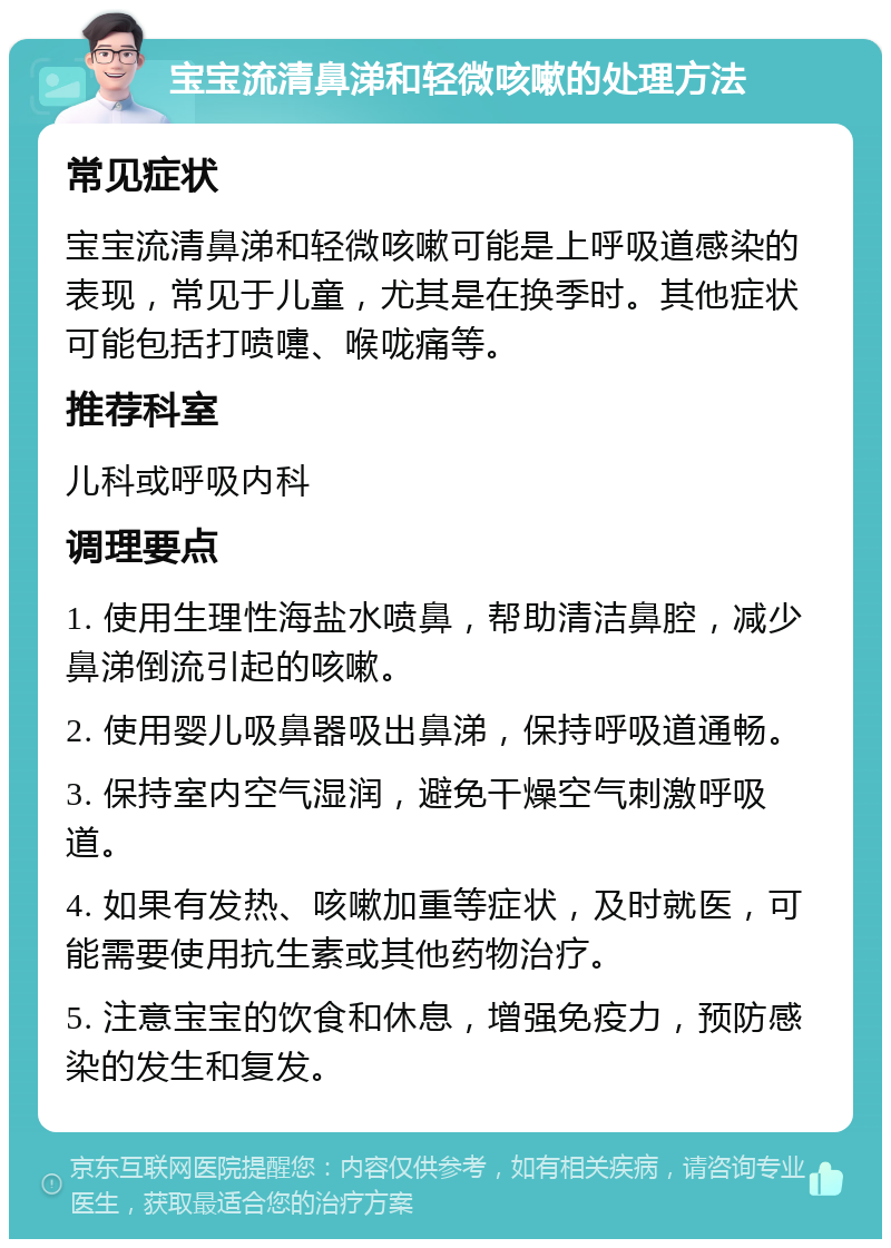 宝宝流清鼻涕和轻微咳嗽的处理方法 常见症状 宝宝流清鼻涕和轻微咳嗽可能是上呼吸道感染的表现，常见于儿童，尤其是在换季时。其他症状可能包括打喷嚏、喉咙痛等。 推荐科室 儿科或呼吸内科 调理要点 1. 使用生理性海盐水喷鼻，帮助清洁鼻腔，减少鼻涕倒流引起的咳嗽。 2. 使用婴儿吸鼻器吸出鼻涕，保持呼吸道通畅。 3. 保持室内空气湿润，避免干燥空气刺激呼吸道。 4. 如果有发热、咳嗽加重等症状，及时就医，可能需要使用抗生素或其他药物治疗。 5. 注意宝宝的饮食和休息，增强免疫力，预防感染的发生和复发。