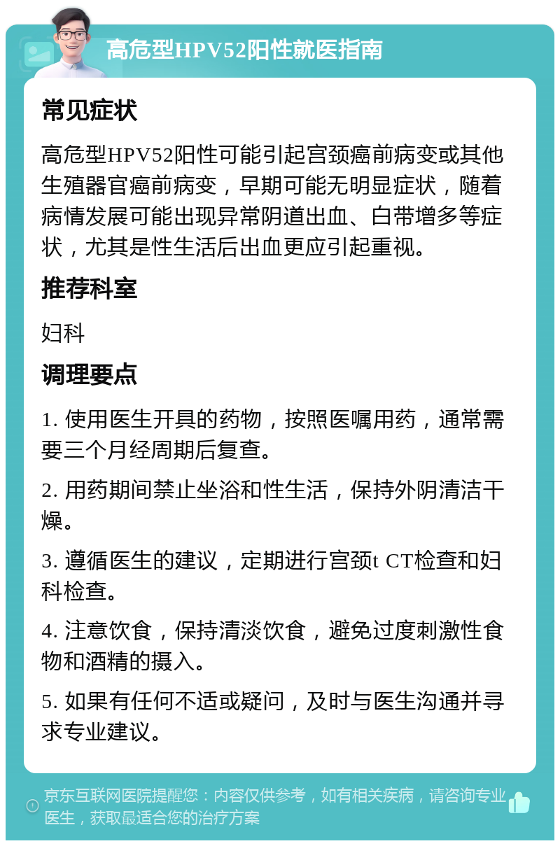 高危型HPV52阳性就医指南 常见症状 高危型HPV52阳性可能引起宫颈癌前病变或其他生殖器官癌前病变，早期可能无明显症状，随着病情发展可能出现异常阴道出血、白带增多等症状，尤其是性生活后出血更应引起重视。 推荐科室 妇科 调理要点 1. 使用医生开具的药物，按照医嘱用药，通常需要三个月经周期后复查。 2. 用药期间禁止坐浴和性生活，保持外阴清洁干燥。 3. 遵循医生的建议，定期进行宫颈t CT检查和妇科检查。 4. 注意饮食，保持清淡饮食，避免过度刺激性食物和酒精的摄入。 5. 如果有任何不适或疑问，及时与医生沟通并寻求专业建议。