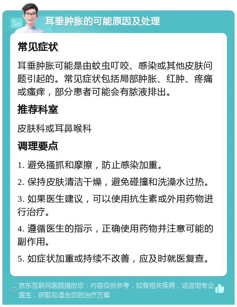 耳垂肿胀的可能原因及处理 常见症状 耳垂肿胀可能是由蚊虫叮咬、感染或其他皮肤问题引起的。常见症状包括局部肿胀、红肿、疼痛或瘙痒，部分患者可能会有脓液排出。 推荐科室 皮肤科或耳鼻喉科 调理要点 1. 避免搔抓和摩擦，防止感染加重。 2. 保持皮肤清洁干燥，避免碰撞和洗澡水过热。 3. 如果医生建议，可以使用抗生素或外用药物进行治疗。 4. 遵循医生的指示，正确使用药物并注意可能的副作用。 5. 如症状加重或持续不改善，应及时就医复查。