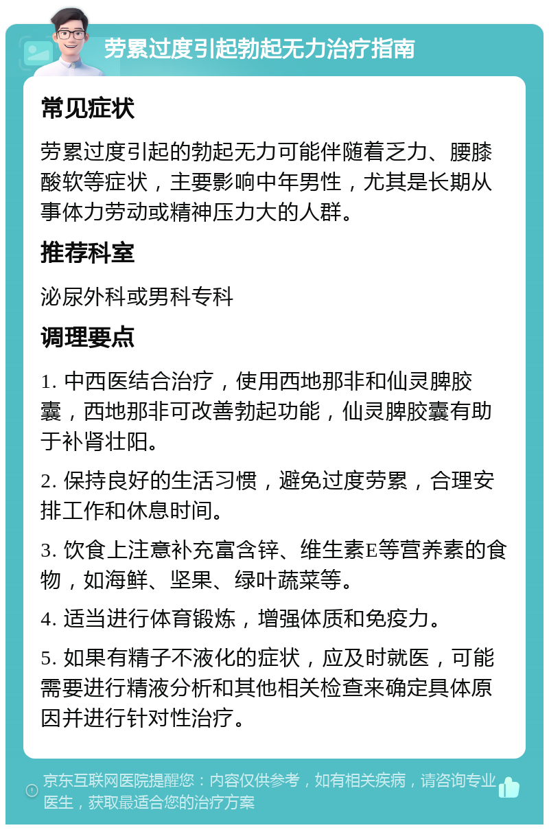 劳累过度引起勃起无力治疗指南 常见症状 劳累过度引起的勃起无力可能伴随着乏力、腰膝酸软等症状，主要影响中年男性，尤其是长期从事体力劳动或精神压力大的人群。 推荐科室 泌尿外科或男科专科 调理要点 1. 中西医结合治疗，使用西地那非和仙灵脾胶囊，西地那非可改善勃起功能，仙灵脾胶囊有助于补肾壮阳。 2. 保持良好的生活习惯，避免过度劳累，合理安排工作和休息时间。 3. 饮食上注意补充富含锌、维生素E等营养素的食物，如海鲜、坚果、绿叶蔬菜等。 4. 适当进行体育锻炼，增强体质和免疫力。 5. 如果有精子不液化的症状，应及时就医，可能需要进行精液分析和其他相关检查来确定具体原因并进行针对性治疗。