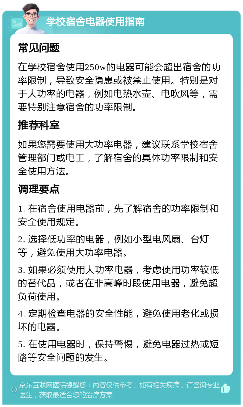 学校宿舍电器使用指南 常见问题 在学校宿舍使用250w的电器可能会超出宿舍的功率限制，导致安全隐患或被禁止使用。特别是对于大功率的电器，例如电热水壶、电吹风等，需要特别注意宿舍的功率限制。 推荐科室 如果您需要使用大功率电器，建议联系学校宿舍管理部门或电工，了解宿舍的具体功率限制和安全使用方法。 调理要点 1. 在宿舍使用电器前，先了解宿舍的功率限制和安全使用规定。 2. 选择低功率的电器，例如小型电风扇、台灯等，避免使用大功率电器。 3. 如果必须使用大功率电器，考虑使用功率较低的替代品，或者在非高峰时段使用电器，避免超负荷使用。 4. 定期检查电器的安全性能，避免使用老化或损坏的电器。 5. 在使用电器时，保持警惕，避免电器过热或短路等安全问题的发生。