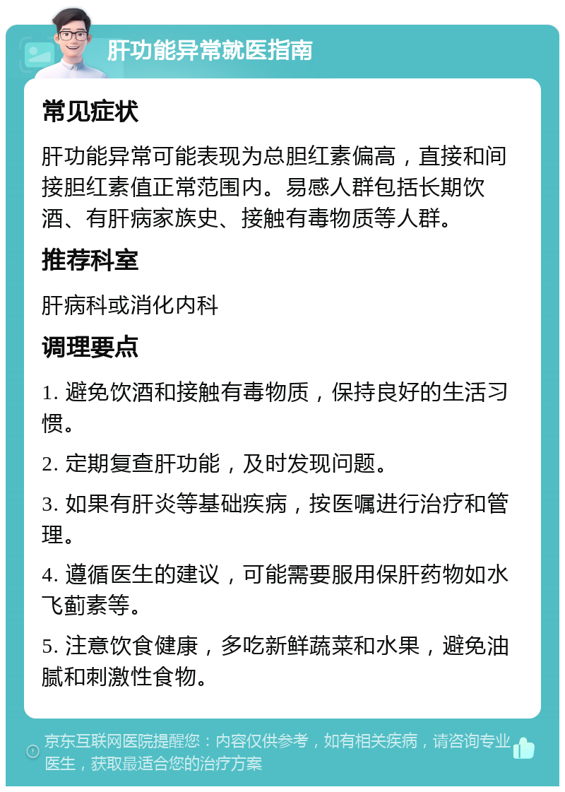 肝功能异常就医指南 常见症状 肝功能异常可能表现为总胆红素偏高，直接和间接胆红素值正常范围内。易感人群包括长期饮酒、有肝病家族史、接触有毒物质等人群。 推荐科室 肝病科或消化内科 调理要点 1. 避免饮酒和接触有毒物质，保持良好的生活习惯。 2. 定期复查肝功能，及时发现问题。 3. 如果有肝炎等基础疾病，按医嘱进行治疗和管理。 4. 遵循医生的建议，可能需要服用保肝药物如水飞蓟素等。 5. 注意饮食健康，多吃新鲜蔬菜和水果，避免油腻和刺激性食物。