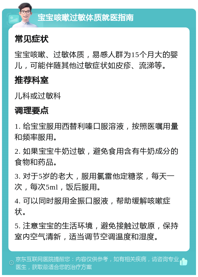 宝宝咳嗽过敏体质就医指南 常见症状 宝宝咳嗽、过敏体质，易感人群为15个月大的婴儿，可能伴随其他过敏症状如皮疹、流涕等。 推荐科室 儿科或过敏科 调理要点 1. 给宝宝服用西替利嗪口服溶液，按照医嘱用量和频率服用。 2. 如果宝宝牛奶过敏，避免食用含有牛奶成分的食物和药品。 3. 对于5岁的老大，服用氯雷他定糖浆，每天一次，每次5ml，饭后服用。 4. 可以同时服用金振口服液，帮助缓解咳嗽症状。 5. 注意宝宝的生活环境，避免接触过敏原，保持室内空气清新，适当调节空调温度和湿度。