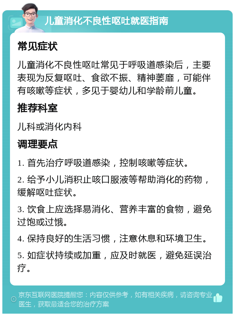 儿童消化不良性呕吐就医指南 常见症状 儿童消化不良性呕吐常见于呼吸道感染后，主要表现为反复呕吐、食欲不振、精神萎靡，可能伴有咳嗽等症状，多见于婴幼儿和学龄前儿童。 推荐科室 儿科或消化内科 调理要点 1. 首先治疗呼吸道感染，控制咳嗽等症状。 2. 给予小儿消积止咳口服液等帮助消化的药物，缓解呕吐症状。 3. 饮食上应选择易消化、营养丰富的食物，避免过饱或过饿。 4. 保持良好的生活习惯，注意休息和环境卫生。 5. 如症状持续或加重，应及时就医，避免延误治疗。