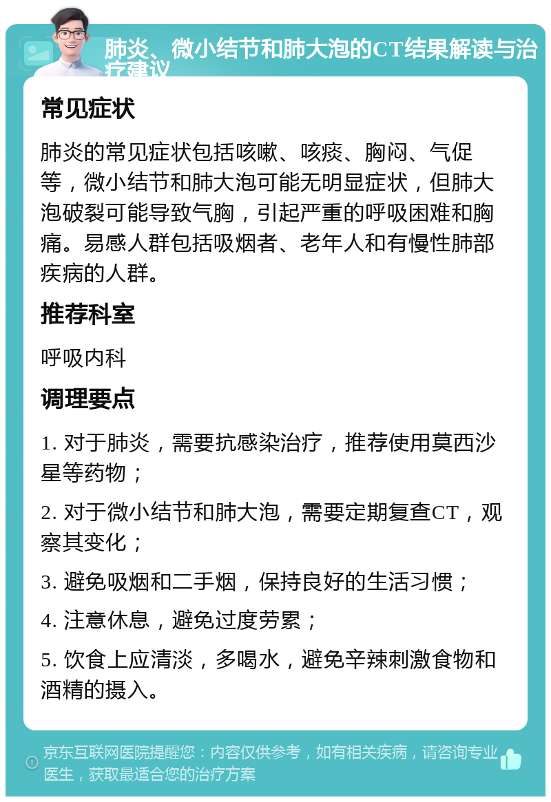 肺炎、微小结节和肺大泡的CT结果解读与治疗建议 常见症状 肺炎的常见症状包括咳嗽、咳痰、胸闷、气促等，微小结节和肺大泡可能无明显症状，但肺大泡破裂可能导致气胸，引起严重的呼吸困难和胸痛。易感人群包括吸烟者、老年人和有慢性肺部疾病的人群。 推荐科室 呼吸内科 调理要点 1. 对于肺炎，需要抗感染治疗，推荐使用莫西沙星等药物； 2. 对于微小结节和肺大泡，需要定期复查CT，观察其变化； 3. 避免吸烟和二手烟，保持良好的生活习惯； 4. 注意休息，避免过度劳累； 5. 饮食上应清淡，多喝水，避免辛辣刺激食物和酒精的摄入。