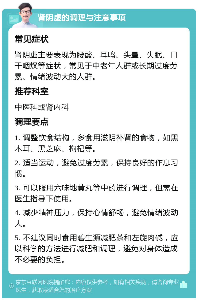 肾阴虚的调理与注意事项 常见症状 肾阴虚主要表现为腰酸、耳鸣、头晕、失眠、口干咽燥等症状，常见于中老年人群或长期过度劳累、情绪波动大的人群。 推荐科室 中医科或肾内科 调理要点 1. 调整饮食结构，多食用滋阴补肾的食物，如黑木耳、黑芝麻、枸杞等。 2. 适当运动，避免过度劳累，保持良好的作息习惯。 3. 可以服用六味地黄丸等中药进行调理，但需在医生指导下使用。 4. 减少精神压力，保持心情舒畅，避免情绪波动大。 5. 不建议同时食用碧生源减肥茶和左旋肉碱，应以科学的方法进行减肥和调理，避免对身体造成不必要的负担。