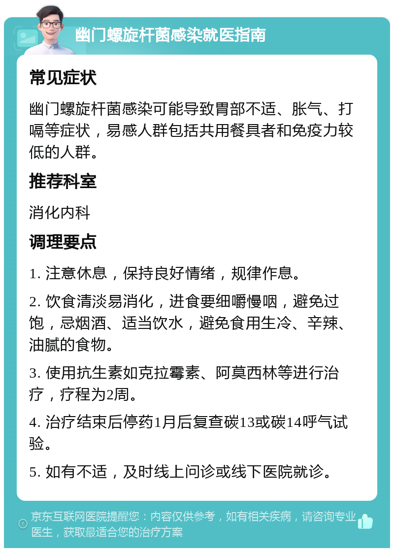 幽门螺旋杆菌感染就医指南 常见症状 幽门螺旋杆菌感染可能导致胃部不适、胀气、打嗝等症状，易感人群包括共用餐具者和免疫力较低的人群。 推荐科室 消化内科 调理要点 1. 注意休息，保持良好情绪，规律作息。 2. 饮食清淡易消化，进食要细嚼慢咽，避免过饱，忌烟酒、适当饮水，避免食用生冷、辛辣、油腻的食物。 3. 使用抗生素如克拉霉素、阿莫西林等进行治疗，疗程为2周。 4. 治疗结束后停药1月后复查碳13或碳14呼气试验。 5. 如有不适，及时线上问诊或线下医院就诊。