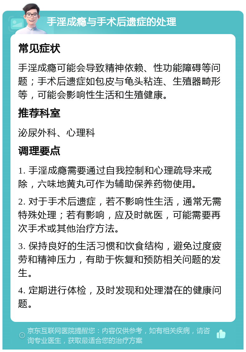 手淫成瘾与手术后遗症的处理 常见症状 手淫成瘾可能会导致精神依赖、性功能障碍等问题；手术后遗症如包皮与龟头粘连、生殖器畸形等，可能会影响性生活和生殖健康。 推荐科室 泌尿外科、心理科 调理要点 1. 手淫成瘾需要通过自我控制和心理疏导来戒除，六味地黄丸可作为辅助保养药物使用。 2. 对于手术后遗症，若不影响性生活，通常无需特殊处理；若有影响，应及时就医，可能需要再次手术或其他治疗方法。 3. 保持良好的生活习惯和饮食结构，避免过度疲劳和精神压力，有助于恢复和预防相关问题的发生。 4. 定期进行体检，及时发现和处理潜在的健康问题。