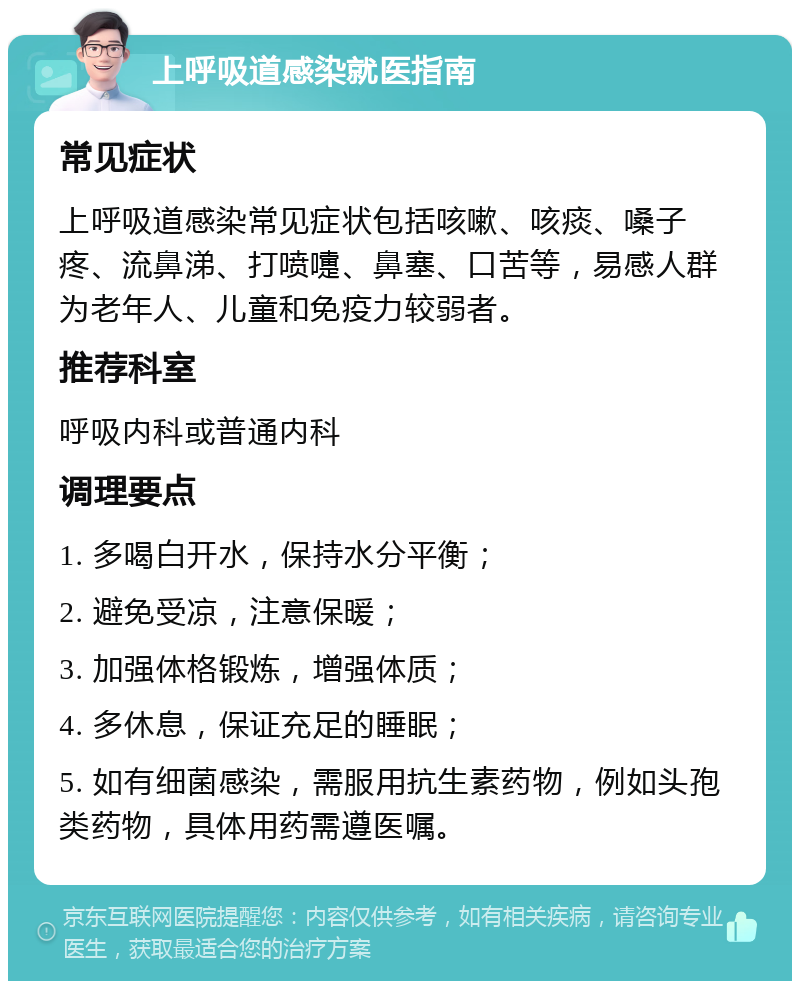 上呼吸道感染就医指南 常见症状 上呼吸道感染常见症状包括咳嗽、咳痰、嗓子疼、流鼻涕、打喷嚏、鼻塞、口苦等，易感人群为老年人、儿童和免疫力较弱者。 推荐科室 呼吸内科或普通内科 调理要点 1. 多喝白开水，保持水分平衡； 2. 避免受凉，注意保暖； 3. 加强体格锻炼，增强体质； 4. 多休息，保证充足的睡眠； 5. 如有细菌感染，需服用抗生素药物，例如头孢类药物，具体用药需遵医嘱。