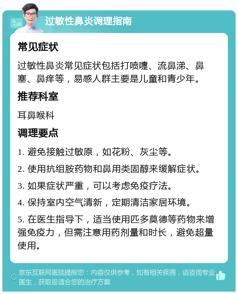 过敏性鼻炎调理指南 常见症状 过敏性鼻炎常见症状包括打喷嚏、流鼻涕、鼻塞、鼻痒等，易感人群主要是儿童和青少年。 推荐科室 耳鼻喉科 调理要点 1. 避免接触过敏原，如花粉、灰尘等。 2. 使用抗组胺药物和鼻用类固醇来缓解症状。 3. 如果症状严重，可以考虑免疫疗法。 4. 保持室内空气清新，定期清洁家居环境。 5. 在医生指导下，适当使用匹多莫德等药物来增强免疫力，但需注意用药剂量和时长，避免超量使用。